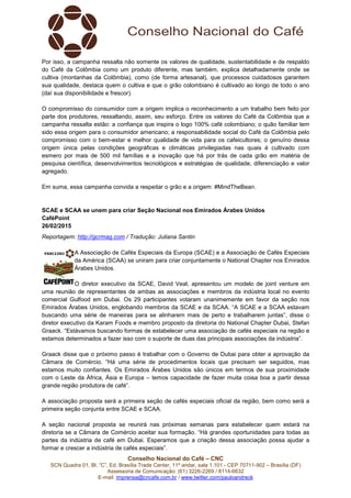 Conselho Nacional do Café – CNC
SCN Quadra 01, Bl. “C”, Ed. Brasília Trade Center, 11º andar, sala 1.101 - CEP 70711-902 – Brasília (DF)
Assessoria de Comunicação: (61) 3226-2269 / 8114-6632
E-mail: imprensa@cncafe.com.br / www.twitter.com/pauloandreck
Por isso, a campanha ressalta não somente os valores de qualidade, sustentabilidade e de respaldo
do Café da Colômbia como um produto diferente, mas também, explica detalhadamente onde se
cultiva (montanhas da Colômbia), como (de forma artesanal), que processos cuidadosos garantem
sua qualidade, destaca quem o cultiva e que o grão colombiano é cultivado ao longo de todo o ano
(daí sua disponibilidade e frescor).
O compromisso do consumidor com a origem implica o reconhecimento a um trabalho bem feito por
parte dos produtores, ressaltando, assim, seu esforço. Entre os valores do Café da Colômbia que a
campanha ressalta estão: a confiança que inspira o logo 100% café colombiano; o quão familiar tem
sido essa origem para o consumidor americano; a responsabilidade social do Café da Colômbia pelo
compromisso com o bem-estar e melhor qualidade de vida para os cafeicultores; o genuíno dessa
origem única pelas condições geográficas e climáticas privilegiadas nas quais é cultivado com
esmero por mais de 500 mil famílias e a inovação que há por trás de cada grão em matéria de
pesquisa científica, desenvolvimentos tecnológicos e estratégias de qualidade, diferenciação e valor
agregado.
Em suma, essa campanha convida a respeitar o grão e a origem: #MindTheBean.
SCAE e SCAA se unem para criar Seção Nacional nos Emirados Árabes Unidos
CaféPoint
26/02/2015
Reportagem: http://gcrmag.com / Tradução: Juliana Santin
A Associação de Cafés Especiais da Europa (SCAE) e a Associação de Cafés Especiais
da América (SCAA) se uniram para criar conjuntamente o National Chapter nos Emirados
Árabes Unidos.
O diretor executivo da SCAE, David Veal, apresentou um modelo de joint venture em
uma reunião de representantes de ambas as associações e membros da indústria local no evento
comercial Gulfood em Dubai. Os 29 participantes votaram unanimemente em favor da seção nos
Emirados Árabes Unidos, englobando membros da SCAE e da SCAA. “A SCAE e a SCAA estavam
buscando uma série de maneiras para se alinharem mais de perto e trabalharem juntas”, disse o
diretor executivo da Karam Foods e membro proposto da diretoria do National Chapter Dubai, Stefan
Graack. “Estávamos buscando formas de estabelecer uma associação de cafés especiais na região e
estamos determinados a fazer isso com o suporte de duas das principais associações da indústria”.
Graack disse que o próximo passo é trabalhar com o Governo de Dubai para obter a aprovação da
Câmara de Comércio. “Há uma série de procedimentos locais que precisam ser seguidos, mas
estamos muito confiantes. Os Emirados Árabes Unidos são únicos em termos de sua proximidade
com o Leste da África, Ásia e Europa – temos capacidade de fazer muita coisa boa a partir dessa
grande região produtora de café”.
A associação proposta será a primeira seção de cafés especiais oficial da região, bem como será a
primeira seção conjunta entre SCAE e SCAA.
A seção nacional proposta se reunirá nas próximas semanas para estabelecer quem estará na
diretoria se a Câmara de Comércio aceitar sua formação. “Há grandes oportunidades para todas as
partes da indústria de café em Dubai. Esperamos que a criação dessa associação possa ajudar a
formar e crescer a indústria de cafés especiais”.
 
