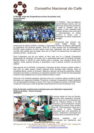 Conselho Nacional do Café – CNC
SCN Quadra 01, Bl. “C”, Ed. Brasília Trade Center, 11º andar, sala 1.101 - CEP 70711-902 – Brasília (DF)
Assessoria de Comunicação: (61) 3226-2269 / 8114-6632
E-mail: imprensa@cncafe.com.br / www.twitter.com/pauloandreck
4ª FECOM: União das Cooperativas em favor do produtor rural
Ascom Minasul
26/03/2018
A 4ª FECOM – Feira de Negócios
Cocatrel Minasul encerrou com um
saldo muito positivo para produtores
da região e, também, para as
empresas. A feira, idealizada pela
Cocatrel e Minasul, teve como tema
“a intercooperação na cadeia
produtiva” e contou com a
participação de outras cooperativas
da região.
Participando pela primeira vez,
Lucas Rafael Vargas, da
Cooperativa de Oliveira (CAPOL), ressaltou a organização da feira e já planeja a participação
da cooperativa nas próximas edições. “Esse foi o nosso primeiro ano de participação na
FECOM, gostei bastante da feira, estava muito bem organizada. Ano que vem pretendo
convidar mais clientes aqui da região, levar até um ônibus com pessoal aqui da região para
participar da feira.”, conta Lucas.
Outra Cooperativa que fez sua estreia na feira esse ano foi a Coapeja (Cooperativa
Agropecuária de Jacutinga). De acordo com a responsável pelo setor de compras, Durciléia
Mendes Morais, o retorno foi muito positivo para a empresa, que conseguiu fechar bons
negócios. Ainda segundo Durciléia, a expectativa é que a parceira continue nas próximas
edições.
Pela segunda vez na FECOM, a Cooperbom, Coperativa de Bom Sucesso, também avaliou a
feira com um saldo positivo. Muitos negócios foram fechados pela empresa, tanto na
modalidade Barter, quanto no financeiro. Segundo o gerente comercial da cooperativa, Adelmo
Gonçalves dos Santos, a empresa e os cooperados apostam muito na ideia de intercooperação
e ficaram muito satisfeitos com os frutos colhidos durante o evento.
Cerca de 5 mil visitantes passaram pela feira esse ano e puderam adquirir produtos de alta
tecnologia com pagamento facilitado. Produtores, empresas e cooperativas ficaram satisfeitos
com as negociações fechadas no evento. Com mais uma edição de sucesso, a FECOM mostra
a cada ano a força que a união de grandes cooperativas tem em favor do produtor rural.
Feira do Cerrado: produtor busca soluções para uma cafeicultura responsável
Phábrica de Ideias – Ascom Cooxupé
26/03/2018
A terceira edição da Feira do Cerrado,
promovida pela cooperativa Cooxupé,
recebeu cerca de 3,4 mil produtores de
café do Triângulo Mineiro e do Alto
Paranaíba, que movimentaram o Centro
de Negócios do evento: foram emitidos
mais de 1.200 orçamentos. Esse ano a
feira trouxe o tema “Produção
responsável para uma cafeicultura de
sucesso”, destacando a otimização dos
processos para os produtores de café.
“Estamos satisfeitos com a
movimentação que registramos, pois
 