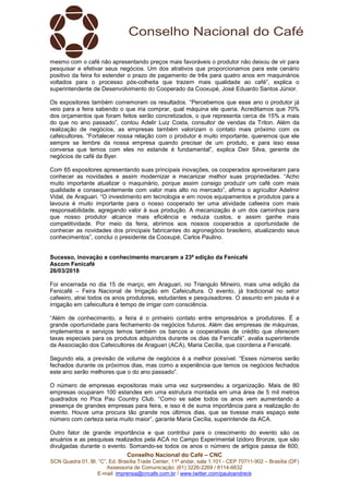 Conselho Nacional do Café – CNC
SCN Quadra 01, Bl. “C”, Ed. Brasília Trade Center, 11º andar, sala 1.101 - CEP 70711-902 – Brasília (DF)
Assessoria de Comunicação: (61) 3226-2269 / 8114-6632
E-mail: imprensa@cncafe.com.br / www.twitter.com/pauloandreck
mesmo com o café não apresentando preços mais favoráveis o produtor não deixou de vir para
pesquisar e efetivar seus negócios. Um dos atrativos que proporcionamos para este cenário
positivo da feira foi estender o prazo de pagamento de três para quatro anos em maquinários
voltados para o processo pós-colheita que trazem mais qualidade ao café”, explica o
superintendente de Desenvolvimento do Cooperado da Cooxupé, José Eduardo Santos Júnior.
Os expositores também comemoram os resultados. “Percebemos que esse ano o produtor já
veio para a feira sabendo o que iria comprar, qual máquina ele queria. Acreditamos que 70%
dos orçamentos que foram feitos serão concretizados, o que representa cerca de 15% a mais
do que no ano passado”, contou Adelir Luiz Costa, consultor de vendas da Triton. Além da
realização de negócios, as empresas também valorizam o contato mais próximo com os
cafeicultores. “Fortalecer nossa relação com o produtor é muito importante, queremos que ele
sempre se lembre da nossa empresa quando precisar de um produto, e para isso essa
conversa que temos com eles no estande é fundamental”, explica Deir Silva, gerente de
negócios de café da Byer.
Com 65 expositores apresentando suas principais inovações, os cooperados aproveitaram para
conhecer as novidades e assim modernizar e mecanizar melhor suas propriedades. “Acho
muito importante atualizar o maquinário, porque assim consigo produzir um café com mais
qualidade e consequentemente com valor mais alto no mercado”, afirma o agricultor Adelmir
Vidal, de Araguari. “O investimento em tecnologia e em novos equipamentos e produtos para a
lavoura é muito importante para o nosso cooperado ter uma atividade cafeeira com mais
responsabilidade, agregando valor à sua produção. A mecanização é um dos caminhos para
que nosso produtor alcance mais eficiência e reduza custos, e assim ganhe mais
competitividade. Por meio da feira, abrimos aos nossos cooperados a oportunidade de
conhecer as novidades dos principais fabricantes do agronegócio brasileiro, atualizando seus
conhecimentos”, conclui o presidente da Cooxupé, Carlos Paulino.
Sucesso, inovação e conhecimento marcaram a 23ª edição da Fenicafé
Ascom Fenicafé
26/03/2018
Foi encerrada no dia 15 de março, em Araguari, no Triangulo Mineiro, mais uma edição da
Fenicafé – Feira Nacional de Irrigação em Cafeicultura. O evento, já tradicional no setor
cafeeiro, atrai todos os anos produtores, estudantes e pesquisadores. O assunto em pauta é a
irrigação em cafeicultura é tempo de irrigar com consciência.
“Além de conhecimento, a feira é o primeiro contato entre empresários e produtores. É a
grande oportunidade para fechamento de negócios futuros. Além das empresas de máquinas,
implementos e serviços temos também os bancos e cooperativas de crédito que oferecem
taxas especiais para os produtos adquiridos durante os dias da Fenicafé”, avalia superintende
da Associação dos Cafeicultores de Araguari (ACA), Maria Cecília, que coordena a Fenicafé.
Segundo ela, a previsão de volume de negócios é a melhor possível. “Esses números serão
fechados durante os próximos dias, mas como a experiência que temos os negócios fechados
este ano serão melhores que o do ano passado”.
O número de empresas expositoras mais uma vez surpreendeu a organização. Mais de 80
empresas ocuparam 100 estandes em uma estrutura montada em uma área de 5 mil metros
quadrados no Pica Pau Country Club. “Como se sabe todos os anos vem aumentando a
presença de grandes empresas para feira, e isso é de suma importância para a realização do
evento. Houve uma procura tão grande nos últimos dias, que se tivesse mais espaço este
número com certeza seria muito maior”, garante Maria Cecília, superintende da ACA.
Outro fator de grande importância e que contribui para o crescimento do evento são os
anuários e as pesquisas realizados pela ACA no Campo Experimental Izidoro Bronze, que são
divulgadas durante o evento. Somando-se todos os anos o número de artigos passa de 600,
 