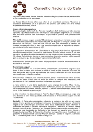 Conselho Nacional do Café – CNC
SCN Quadra 01, Bl. “C”, Ed. Brasília Trade Center, 11º andar, sala 1.101 - CEP 70711-902 – Brasília (DF)
Assessoria de Comunicação: (61) 3226-2269 / 8114-6632
E-mail: imprensa@cncafe.com.br / www.twitter.com/pauloandreck
Segundo o pesquisador, não há, no Brasil, nenhuma categoria profissional que preserve tanto
o meio ambiente como os agricultores.
Ao finalizar Claudio Garcia, afirma que a feira é um aprendizado constante. “Buscamos a
excelência. Terminamos um e já pensamos no próximo. Com certeza em 2019 iremos
surpreender ainda mais”, finaliza
Cresce número de expositores
Uma das atrações da Fenicafé é a Feira de Irrigação em Café do Brasil, que todos os anos
apresenta o que há de mais moderno em máquinas e serviços para a agricultura. As novidades
este ano estão voltadas para a tecnologia, a agricultura de precisão está ganhando mais
adeptos.
Mais de 80 empresas ocupam cerca de 100 estandes em uma estrutura montada em uma área
de 5 mil metros quadrados no Pica Pau Country Club, em Araguari, no Triângulo Mineiro e atrai
expositores de todo país. “Como se sabe todos os anos vem aumentando a presença de
grandes empresas para feira, e isso é de suma importância para a realização do evento”,
garante Maria Cecília, superintende da ACA.
As expectativas da Associação dos Cafeicultores de Araguari (ACA) e comissão organizadora
são as melhores possíveis. Estima-se um público médio de 25 mil pessoas durante os três dias
de evento e a realização de excelentes negócios, que este ano podem ultrapassar a marca de
30 milhões. As instituições financeiras e as cooperativas de crédito garantem crédito especial
para os produtores que desejam adquirir equipamentos na Fenicafé.
O evento como um todo gera cerca de mil empregos diretos e indiretos, alavancando assim a
economia do município.
Economia de Araguari
A Fenicafé movimenta não só o setor cafeeiro, como também a economia de Araguari. É que
todos os anos o evento atraí visitantes de todas as partes do país. Entre eles produtores de
café, estudantes, agrônomos e pesquisadores, que buscam na Fenicafé as novas tecnologias
de mercado para a irrigação no cafezal.
O movimento é sentido de perto pela rede hoteleira, bares e restaurantes da cidade. Durante
os dias de evento quase todos os leitos dos hotéis de Araguari são reservados para
participantes da Feira, incluindo estudantes, visitantes e expositores.
A feira também é uma ótima oportunidade para emprego temporário. Maria Cecília,
superintendente da ACA – entidade promotora da Fenicafé, explica que todos os anos, cerca
de mil empregos são gerados, diretos e indiretos. “O trabalho de montagem está previsto para
durar 17 dias, incluindo a desmontagem”.
A feira é montada nas dependências do Pica Pau Country Club, em Araguari, e ocupa uma
área de cerca de 5 mil metros quadrados. Este ano cerca de 80 expositores ocupam cerca de
100 estandes.
Fenicafé – A Feira reúne especialistas, estudantes e produtores de café em um mesmo
espaço. É uma grande oportunidade para discussão de aspectos relevantes da cafeicultura
irrigada e tem contribuído para o crescente cultivo dessa modalidade no Brasil. A Fenicafé é
dividida em três partes: o Encontro Nacional de Irrigação da Cafeicultura do Cerrado, a Feira
Nacional de Irrigação em Cafeicultura e o Simpósio de Pesquisa em Cafeicultura Irrigada. É
organizada pela Associação dos Cafeicultores de Araguari, em parceria com a Camda -
Cooperativa Agrícola Mista de Adamantina, Prefeitura Municipal, Câmara de Vereadores, com
patrocínio do Sicoob Aracred, Coocacer Araguari, Sankhya – Gestão de Negócios. Aconteceu
de 13 a 15 de março de 2018, no Pica Pau Contry Club.
 
