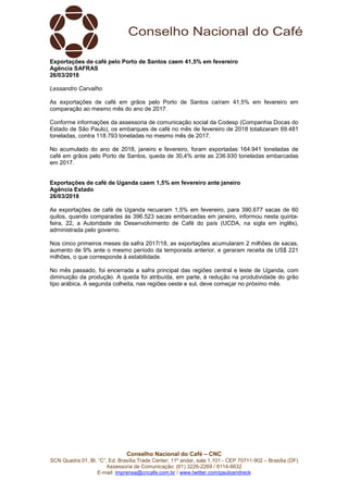 Conselho Nacional do Café – CNC
SCN Quadra 01, Bl. “C”, Ed. Brasília Trade Center, 11º andar, sala 1.101 - CEP 70711-902 – Brasília (DF)
Assessoria de Comunicação: (61) 3226-2269 / 8114-6632
E-mail: imprensa@cncafe.com.br / www.twitter.com/pauloandreck
Exportações de café pelo Porto de Santos caem 41,5% em fevereiro
Agência SAFRAS
26/03/2018
Lessandro Carvalho
As exportações de café em grãos pelo Porto de Santos caíram 41,5% em fevereiro em
comparação ao mesmo mês do ano de 2017.
Conforme informações da assessoria de comunicação social da Codesp (Companhia Docas do
Estado de São Paulo), os embarques de café no mês de fevereiro de 2018 totalizaram 69.481
toneladas, contra 118.793 toneladas no mesmo mês de 2017.
No acumulado do ano de 2018, janeiro e fevereiro, foram exportadas 164.941 toneladas de
café em grãos pelo Porto de Santos, queda de 30,4% ante as 236.930 toneladas embarcadas
em 2017.
Exportações de café de Uganda caem 1,5% em fevereiro ante janeiro
Agência Estado
26/03/2018
As exportações de café de Uganda recuaram 1,5% em fevereiro, para 390.677 sacas de 60
quilos, quando comparadas às 396.523 sacas embarcadas em janeiro, informou nesta quinta-
feira, 22, a Autoridade de Desenvolvimento de Café do país (UCDA, na sigla em inglês),
administrada pelo governo.
Nos cinco primeiros meses da safra 2017/18, as exportações acumularam 2 milhões de sacas,
aumento de 9% ante o mesmo período da temporada anterior, e geraram receita de US$ 221
milhões, o que corresponde à estabilidade.
No mês passado, foi encerrada a safra principal das regiões central e leste de Uganda, com
diminuição da produção. A queda foi atribuída, em parte, à redução na produtividade do grão
tipo arábica. A segunda colheita, nas regiões oeste e sul, deve começar no próximo mês.
 