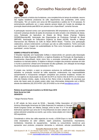 Conselho Nacional do Café – CNC
SCN Quadra 01, Bl. “C”, Ed. Brasília Trade Center, 11º andar, sala 1.101 - CEP 70711-902 – Brasília (DF)
Assessoria de Comunicação: (61) 3226-2269 / 8114-6632
E-mail: imprensa@cncafe.com.br / www.twitter.com/pauloandreck
páginas contando a história dos fundadores, uma completa linha do tempo da entidade, resumo
das regiões brasileiras produtoras de café, depoimentos dos presidentes, entre outras
informações. “Em um evento com cerca de 500 expositores e público de 10 mil pessoas, foi
extremamente gratificante ver o nosso estande sempre lotado em função da estratégia de
promoção desenvolvida pela BSCA em parceria com a Apex-Brasil”, comenta Vanusia.
A participação nacional contou com aproximadamente 300 empresários na feira, que também
marcaram presença através de ações de empresas do setor privado e de entidades de classe,
como Federação da Agricultura do Estado de Minas Gerais (Faemg), Sistema
OCEMG/Sescoop-MG, Associação das Organizações de Produtores Fairtrade do Brasil
(BRFAIR), Associação de Cafeicultura Orgânica do Brasil (ACOB), Nucoffe e Aliança
Internacional das Mulheres do Café do Brasil (IWCA Brasil). “Tivemos uma participação
colaborativa, sempre evidenciando o principal, que são os cafés brasileiros. Tenho convicção
que reafirmamos a imagem de sustentabilidade do País como fornecedor de qualidade em
quantidade”, conclui Vanusia.
SOBRE O PROJETO SETORIAL
O Brazilian Specialty and Sustainable Coffees é desenvolvido em parceria pela Associação
Brasileira de Cafés Especiais (BSCA) e a Agência Brasileira de Promoção de Exportações e
Investimentos (Apex-Brasil), tendo como foco a promoção comercial dos cafés especiais
brasileiros no mercado externo. O objetivo é reforçar a imagem dos produtos nacionais em todo
o mundo e posicionar o Brasil como fornecedor de alta qualidade, com utilização de tecnologia
de ponta decorrente de pesquisas realizadas no País.
O projeto visa, também, a expor os processos exclusivos de certificação e rastreabilidade
adotados na produção nacional de cafés especiais, evidenciando sua responsabilidade
socioambiental e incorporando vantagem competitiva aos produtos brasileiros. Iniciado em
2009, a vigência do atual projeto vai de abril de 2014 ao mesmo mês de 2016 e os mercados-
alvo são Estados Unidos, Japão, Coréia do Sul, Reino Unido e Austrália. As empresas que
ainda não fazem parte do projeto podem obter mais informações diretamente com a BSCA,
através dos telefones (35) 3212-4705 / (35) 3212-6302 ou do e-mail exec@bsca.com.br.
Relatos da participação brasileira na SCAA Expo 2016
Rede Social do Café
26/04/2016
* Sérgio Parreiras Pereira
A 28ª edição da feira anual da SCAA - Specialty Coffee Association of
America (Associação Americana de Cafés Especiais) foi realizada no Georgia
World Congress Center, em Atlanta, Geórgia, entre os dias 14 e 17 de abril.
Estimativas apontam que cerca de 12 mil profissionais do setor cafeeiro de 75
países estiveram presentes ao evento, que contou nessa edição com mais de
400 expositores.
Considerada a vitrine dos cafés especiais do mundo, a SCAA Expo é o local
onde empresários do setor cafeeiro, sejam produtores, exportadores, importadores,
torrefadores, industriais de equipamentos, baristas ou consumidores reúnem-se para
apresentar seus produtos, prospectar demandas e, sobretudo, articular possibilidades de
 
