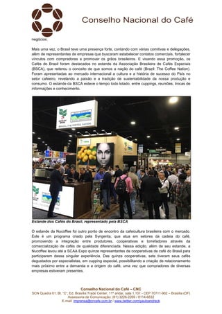 Conselho Nacional do Café – CNC
SCN Quadra 01, Bl. “C”, Ed. Brasília Trade Center, 11º andar, sala 1.101 - CEP 70711-902 – Brasília (DF)
Assessoria de Comunicação: (61) 3226-2269 / 8114-6632
E-mail: imprensa@cncafe.com.br / www.twitter.com/pauloandreck
negócios.
Mais uma vez, o Brasil teve uma presença forte, contando com várias comitivas e delegações,
além de representantes de empresas que buscaram estabelecer contatos comerciais, fortalecer
vínculos com compradores e promover os grãos brasileiros. E visando essa promoção, os
Cafés do Brasil foram destacados no estande da Associação Brasileira de Cafés Especiais
(BSCA), que reiterou o conceito de que somos a nação do café (Brazil: The Coffee Nation).
Foram apresentadas ao mercado internacional a cultura e a história de sucesso do País no
setor cafeeiro, revelando a paixão e a tradição de sustentabilidade da nossa produção e
consumo. O estande da BSCA esteve o tempo todo lotado, entre cuppings, reuniões, trocas de
informações e conhecimento.
Estande dos Cafés do Brasil, representado pela BSCA
O estande da Nucoffee foi outro ponto de encontro da cafeicultura brasileira com o mercado.
Este é um programa criado pela Syngenta, que atua em setores da cadeia do café,
promovendo a integração entre produtores, cooperativas e torrefadores através da
comercialização de cafés de qualidade diferenciada. Nessa edição, além de seu estande, a
Nucoffee levou até a SCAA Expo quinze representantes de cooperativas de café do Brasil para
participarem dessa singular experiência. Das quinze cooperativas, sete tiveram seus cafés
degustados por especialistas, em cupping especial, possibilitando a criação de relacionamento
mais próximo entre a demanda e a origem do café, uma vez que compradores de diversas
empresas estiveram presentes.
 