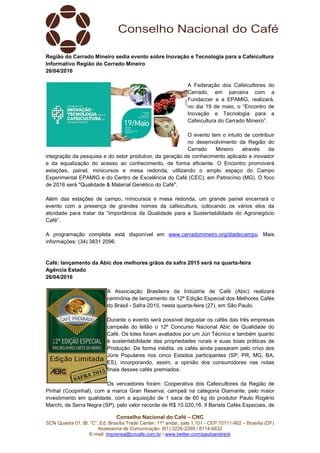Conselho Nacional do Café – CNC
SCN Quadra 01, Bl. “C”, Ed. Brasília Trade Center, 11º andar, sala 1.101 - CEP 70711-902 – Brasília (DF)
Assessoria de Comunicação: (61) 3226-2269 / 8114-6632
E-mail: imprensa@cncafe.com.br / www.twitter.com/pauloandreck
Região do Cerrado Mineiro sedia evento sobre Inovação e Tecnologia para a Cafeicultura
Informativo Região do Cerrado Mineiro
26/04/2016
A Federação dos Cafeicultores do
Cerrado, em parceira com a
Fundaccer e a EPAMIG, realizará,
no dia 19 de maio, o “Encontro de
Inovação e Tecnologia para a
Cafeicultura do Cerrado Mineiro”.
O evento tem o intuito de contribuir
no desenvolvimento da Região do
Cerrado Mineiro através da
integração da pesquisa e do setor produtivo, da geração de conhecimento aplicado e inovador
e da equalização do acesso ao conhecimento, de forma eficiente. O Encontro promoverá
estações, painel, minicursos e mesa redonda, utilizando o amplo espaço do Campo
Experimental EPAMIG e do Centro de Excelência do Café (CEC), em Patrocínio (MG). O foco
de 2016 será "Qualidade & Material Genético do Café".
Além das estações de campo, minicursos e mesa redonda, um grande painel encerrará o
evento com a presença de grandes nomes da cafeicultura, colocando os vários elos da
atividade para tratar da “Importância da Qualidade para a Sustentabilidade do Agronegócio
Café”.
A programação completa está disponível em www.cerradomineiro.org/diadecampo. Mais
informações: (34) 3831 2096.
Café: lançamento da Abic dos melhores grãos da safra 2015 será na quarta-feira
Agência Estado
26/04/2016
A Associação Brasileira da Indústria de Café (Abic) realizará
cerimônia de lançamento da 12ª Edição Especial dos Melhores Cafés
do Brasil - Safra 2015, nesta quarta-feira (27), em São Paulo.
Durante o evento será possível degustar os cafés das três empresas
campeãs do leilão o 12º Concurso Nacional Abic de Qualidade do
Café. Os lotes foram avaliados por um Júri Técnico e também quanto
à sustentabilidade das propriedades rurais e suas boas práticas de
Produção. De forma inédita, os cafés ainda passaram pelo crivo dos
Júris Populares nos cinco Estados participantes (SP, PR, MG, BA,
ES), incorporando, assim, a opinião dos consumidores nas notas
finais desses cafés premiados.
Os vencedores foram: Cooperativa dos Cafeicultores da Região de
Pinhal (Coopinhal), com a marca Gran Reserva, campeã na categoria Diamante, pelo maior
investimento em qualidade, com a aquisição de 1 saca de 60 kg do produtor Paulo Rogério
Marchi, de Serra Negra (SP), pelo valor recorde de R$ 10.020,16. Il Barista Cafés Especiais, de
 