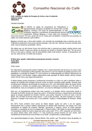 Conselho Nacional do Café – CNC
SCN Quadra 01, Bl. “C”, Ed. Brasília Trade Center, 11º andar, sala 1.101 - CEP 70711-902 – Brasília (DF)
Assessoria de Comunicação: (61) 3226-2269 / 8114-6632
E-mail: imprensa@cncafe.com.br / www.twitter.com/pauloandreck
Café: colheita na região da Cocapec já iniciou, mas é incipiente
Agência Safras
26/05/2014
Cândida Schaedler
A colheita na região da Cooperativa de Cafeicultores e
Agropecuaristas (Cocapec), localizada em Franca (SP), na Alta
Mogiana, começou com força há aproximadamente 15 dias.
Entretanto, segundo o coordenador do departamento técnico da
cooperativa, Roberto Megawa, a maior parte dos produtores
inicia esta semana. Por isso, ainda não há um índice para contabilizar o andamento do processo na
região, que cultiva apenas o grão arábica.
Megawa comenta que o clima está nublado, com previsão de precipitação para a semana que vem.
"Estávamos esperando chuva para semana passada, mas não veio. Apenas chuviscou durante essa
noite, mas em pequena quantidade", afirma.
Ele reitera que, se não houver chuva nos próximos dias, é possível que sejam notados danos mais
para frente, devido à seca que atingiu as lavouras em janeiro e fevereiro deste ano. "Eu sei que a
chuva é ruim para a colheita, mas os reservatórios estão muito baixos", pontua. A temperatura, por
sua vez, está normal, na média dos 23 graus.
El Niño deve ‘ajudar’ cafeicultores paranaense durante o inverno
Folha Web
26/05/2014
Victor Lopes
Os cafeicultores paranaenses podem trabalhar com o desenvolvimento das lavouras um pouco mais
tranquilos em comparação à safra passada, pelo menos no que diz respeito às geadas que ano a ano
atrapalham a produção do Estado. É o que confirma os meteorologistas do Instituto Agronômico do
Paraná (Iapar) e do Simepar, órgãos responsáveis pela operação do Alerta Geada, serviço iniciado
neste mês de maio e que segue até setembro.
O Alerta Geada auxilia produtores e profissionais envolvidos no cultivo do café a decidirem sobre a
adoção de medidas para proteger lavouras contra os danos causados pelas geadas. Quando esse
monitoramento detecta a aproximação de massas de ar frio, com intensidade capaz de causar danos
à cafeicultura, é emitido um prealerta para cafeicultores e técnicos cadastrados, com 48 horas de
antecedência. Caso as condições se confirmem, um aviso de ratificação é emitido 24 horas depois.
Este ano, as temperaturas podem ficar mais amenas e as geadas menos recorrentes devido à
formação do El Niño durante os meses de inverno. O fenômeno provoca o aquecimento anormal das
águas na porção equatorial do Oceano Pacífico, que produz impactos no clima em todo o Sul do
Brasil. "Se o El Niño se formar nessa época - o que é bem provável - ele deve impactar no inverno,
deixando a estação mais amena que o ano passado", explica a meteorologista do Simepar, Sheila
Paz.
Em 2013, foram emitidos cinco avisos do Alerta Geada: quatro em julho e um em agosto.
Praticamente todo o parque cafeeiro paranaense foi afetado pelo fenômeno, que atingiu com mais
intensidade as regiões de Londrina, Maringá, Apucarana e Ivaiporã. Como os frutos estavam
formados e a produção do ano foi assegurada, o Paraná colheu 1,65 milhão de sacas beneficiadas.
"A temperatura média do inverno desse ano deve variar entre 17ºC e 19°C, enquanto em 2013 ficou
um pouco abaixo disso, pelo menos 1° C. Isso aconte ceu porque tivemos um ano neutro, sem
interferências de fenômenos como El Niño ou La Ninã", complementa a meteorologista.
Já a agrometeorologista do Iapar, Heverly Morais, frisa, porém, que "há sempre riscos de geadas no
 