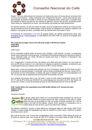 Conselho Nacional do Café – CNC
SCN Quadra 01, Bl. “C”, Ed. Brasília Trade Center, 11º andar, sala 1.101 - CEP 70711-902 – Brasília (DF)
Assessoria de Comunicação: (61) 3226-2269 / 8114-6632
E-mail: imprensa@cncafe.com.br / www.twitter.com/pauloandreck
Estado". Por isso, cafeicultores com lavouras com idade entre seis e 24 meses devem amontoar terra
no tronco dos cafeeiros – prática conhecida como "chegamento de terra" – ainda neste mês de maio,
para proteger as gemas e facilitar a rebrota no caso de geada severa. Neste caso, a proteção deve
ser retirada no final do período frio, em meados de setembro. Se isso não for feito, as plantas podem
sofrer danos por "afogamento do caule", que são lesões provocadas por altas temperaturas.
Em plantios recentes, de até seis meses de idade, deve-se simplesmente enterrar as mudas quando
houver emissão do aviso de Alerta Geada. Viveiros devem ser abrigados com cobertura vegetal ou de
plástico e, em ambos os casos, a proteção deve ser retirada assim que cessar o risco.
As previsões de temperatura e do risco de geadas podem ser obtidas gratuitamente pelos sites
www.iapar.com.br e www.simepar.br, ou pelo telefone (43) 3391-4500, ao custo de uma ligação para
aparelho fixo.
PR: custo para proteger lavoura de café pode chegar a R$ 930 por hectare
Folha Web
26/05/2014
Victor Lopes
Se for necessário realizar ações na lavoura para proteger o café durante o inverno, os produtores
devem estar preparados financeiramente. A estimativa da Secretaria Estadual de Agricultura (Seab) é
que o cafeicultor gaste, em média, R$ 930 por hectare para fazer o "enterrio" e "desenterrio" das
mudas com até seis meses.
Já o "chegamento" e retirada de terra nas plantas com idade entre seis meses e um ano custa em
torno de R$ 430 por hectare. É um valor baixo em relação ao patrimônio protegido, considerando que
a implantação da lavoura cafeeira custa em torno de R$ 12 mil por hectare.
Nesta safra, a área de produção está estimada em 34,3 mil hectares, queda de 67% frente aos 65,1
mil hectares do período passado. A produção, mesmo sendo considerada de ciclo alto, reduziu 67% e
deve fechar em 32,5 mil toneladas. A colheita até agora no Estado é de 9% e a comercialização é de
3%. Os números são do Departamento de Economia Rural (Deral), da Seab.
Já a situação dos preços não é ruim. Em abril, a saca do café arábica beneficiado fechou em R$
381,77, alta de 87% frente aos R$ 203,07 da comercialização em novembro de 2013. No Paraná, de
acordo com o Deral, o custo de produção da saca do café beneficiado gira em torno de R$ 350.
Café: receita diária com exportação soma US$ 25,506 milhões na 4ª semana de maior
Agência Safras
26/05/2014
Lessandro Carvalho
A receita média diária obtida com as exportações totais brasileiras de café foi de
US$ 25,506 milhões na quarta semana de maio, contando 5 dias úteis. A média
diária até aqui no acumulado do mês nas quatro primeiras semanas (01 a 25 de
maio) é de US$ 25,706 milhões, volume 19,3% superior no comparativo com a
média diária de maio de 2013, que foi de US$ 21,551 milhões.
Em relação a abril/2014, quando a média diária dos embarques totais de café atingira US$ 27,520
milhões, a receita média de exportações de café de maio/2014 é 6,6% menor, conforme os dados
acumulados até o dia 25.
Até o dia 25 de maio, com 16 dias úteis contabilizados, foram exportadas 2,008 milhões de sacas de
60 quilos de café em grão, com receita de US$ 377,5 milhões e um preço médio de US$ 187,90 por
 