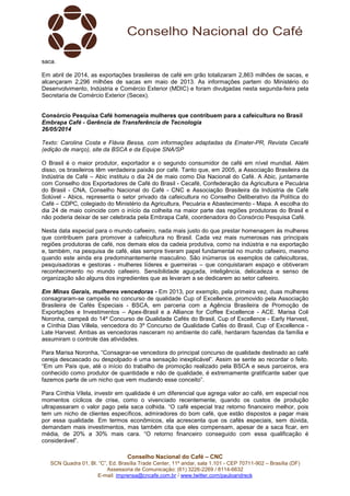 Conselho Nacional do Café – CNC
SCN Quadra 01, Bl. “C”, Ed. Brasília Trade Center, 11º andar, sala 1.101 - CEP 70711-902 – Brasília (DF)
Assessoria de Comunicação: (61) 3226-2269 / 8114-6632
E-mail: imprensa@cncafe.com.br / www.twitter.com/pauloandreck
saca.
Em abril de 2014, as exportações brasileiras de café em grão totalizaram 2,863 milhões de sacas, e
alcançaram 2,296 milhões de sacas em maio de 2013. As informações partem do Ministério do
Desenvolvimento, Indústria e Comércio Exterior (MDIC) e foram divulgadas nesta segunda-feira pela
Secretaria de Comércio Exterior (Secex).
Consórcio Pesquisa Café homenageia mulheres que contribuem para a cafeicultura no Brasil
Embrapa Café - Gerência de Transferência de Tecnologia
26/05/2014
Texto: Carolina Costa e Flávia Bessa, com informações adaptadas da Emater-PR, Revista Cecafé
(edição de março), site da BSCA e da Equipe SNA/SP
O Brasil é o maior produtor, exportador e o segundo consumidor de café em nível mundial. Além
disso, os brasileiros têm verdadeira paixão por café. Tanto que, em 2005, a Associação Brasileira da
Indústria de Café – Abic instituiu o dia 24 de maio como Dia Nacional do Café. A Abic, juntamente
com Conselho dos Exportadores de Café do Brasil - Cecafé, Confederação da Agricultura e Pecuária
do Brasil - CNA, Conselho Nacional do Café - CNC e Associação Brasileira da Indústria de Café
Solúvel - Abics, representa o setor privado da cafeicultura no Conselho Deliberativo da Política do
Café – CDPC, colegiado do Ministério da Agricultura, Pecuária e Abastecimento - Mapa. A escolha do
dia 24 de maio coincide com o início da colheita na maior parte das regiões produtoras do Brasil e
não poderia deixar de ser celebrada pela Embrapa Café, coordenadora do Consórcio Pesquisa Café.
Nesta data especial para o mundo cafeeiro, nada mais justo do que prestar homenagem às mulheres
que contribuem para promover a cafeicultura no Brasil. Cada vez mais numerosas nas principais
regiões produtoras de café, nos demais elos da cadeia produtiva, como na indústria e na exportação
e, também, na pesquisa de café, elas sempre tiveram papel fundamental no mundo cafeeiro, mesmo
quando este ainda era predominantemente masculino. São inúmeros os exemplos de cafeicultoras,
pesquisadoras e gestoras - mulheres líderes e guerreiras – que conquistaram espaço e obtiveram
reconhecimento no mundo cafeeiro. Sensibilidade aguçada, inteligência, delicadeza e senso de
organização são alguns dos ingredientes que as levaram a se dedicarem ao setor cafeeiro.
Em Minas Gerais, mulheres vencedoras - Em 2013, por exemplo, pela primeira vez, duas mulheres
consagraram-se campeãs no concurso de qualidade Cup of Excellence, promovido pela Associação
Brasileira de Cafés Especiais - BSCA, em parceria com a Agência Brasileira de Promoção de
Exportações e Investimentos – Apex-Brasil e a Alliance for Coffee Excellence - ACE. Marisa Coli
Noronha, campeã do 14º Concurso de Qualidade Cafés do Brasil, Cup of Excellence - Early Harvest,
e Cínthia Dias Villela, vencedora do 3º Concurso de Qualidade Cafés do Brasil, Cup of Excellence -
Late Harvest. Ambas as vencedoras nasceram no ambiente do café, herdaram fazendas da família e
assumiram o controle das atividades.
Para Marisa Noronha, “Consagrar-se vencedora do principal concurso de qualidade destinado ao café
cereja descascado ou despolpado é uma sensação inexplicável”. Assim se sente ao recordar o feito.
“Em um País que, até o início do trabalho de promoção realizado pela BSCA e seus parceiros, era
conhecido como produtor de quantidade e não de qualidade, é extremamente gratificante saber que
fazemos parte de um nicho que vem mudando esse conceito”.
Para Cínthia Vilela, investir em qualidade é um diferencial que agrega valor ao café, em especial nos
momentos cíclicos de crise, como o vivenciado recentemente, quando os custos de produção
ultrapassaram o valor pago pela saca colhida. “O café especial traz retorno financeiro melhor, pois
tem um nicho de clientes específicos, admiradores do bom café, que estão dispostos a pagar mais
por essa qualidade. Em termos econômicos, ela acrescenta que os cafés especiais, sem dúvida,
demandam mais investimentos, mas também cita que eles compensam, apesar de a saca ficar, em
média, de 20% a 30% mais cara. “O retorno financeiro conseguido com essa qualificação é
considerável”.
 
