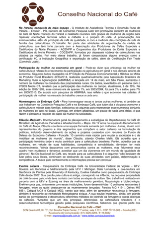 Conselho Nacional do Café – CNC
SCN Quadra 01, Bl. “C”, Ed. Brasília Trade Center, 11º andar, sala 1.101 - CEP 70711-902 – Brasília (DF)
Assessoria de Comunicação: (61) 3226-2269 / 8114-6632
E-mail: imprensa@cncafe.com.br / www.twitter.com/pauloandreck
No Paraná, conquista de mais espaço - O Instituto de Assistência Técnica e Extensão Rural do
Paraná – Emater – PR, parceiro do Consórcio Pesquisa Café tem promovido encontro de mulheres
do café do Norte Pioneiro do Paraná e realizado reuniões com grupos de mulheres da região para
repassar orientações técnicas sobre a colheita e o preparo do café. A preocupação dos
extensionistas, além da produção de café de qualidade, é com a melhoria das condições de vida da
família das cafeicultoras. O trabalho faz parte das atividades de organização da cadeia da
cafeicultura, que tem forte parceria com a Associação dos Produtores de Cafés Especiais e
Certificados do Norte Pioneiro - ACENPP e Cooperativa dos Produtores de Cafés Especiais e
Certificados do Norte Pioneiro – COCENPP, formadas por dezesseis núcleos de cafeicultores nas
cidades da região. Por meio desse trabalho, já foram conquistados alguns avanços como a
certificação 4C, a Indicação Geográfica e exportação de cafés, além da Certificação Fair Trade
(Comércio Justo).
Participação da mulher na economia em geral - Pode-se dizer que presença da mulher na
cafeicultura é reflexo do crescimento da participação na agricultura em geral e nos demais setores da
economia. Segundo dados divulgados na 6ª Edição da Pesquisa Comportamental e Hábitos de Mídia
do Produtor Rural Brasileiro 2013/2014, realizada quadrianualmente pela Associação Brasileira de
Marketing Rural e Agronegócio (ABMR&A) e lançada em 14 de maio, em São Paulo, aumentou o
número de mulheres no comando das propriedades rurais. Os dados, levantados em parceria com o
IPSOS Media CT, revelam que a participação das mulheres no campo, atualmente, é de 10%. Na
edição de 1998/1999, esse número era de apenas 1%, em 2003/2004, foi para 3% e saltou para 7%
em 2009/2010. De acordo com pesquisa da ABMR&A, isso reflete o que acontece nas cidades. A
participação da mulher no mercado de trabalho cresce a cada ano.
Homenagens da Embrapa Café - Para homenagear essas e tantas outras mulheres, e também as
que trabalham no Consórcio Pesquisa Café e na Embrapa Café, que lutam dia a dia para promover a
cafeicultura e manter suas famílias, selecionou-se algumas para representar esse numerosa conjunto
de mulheres do café no Brasil. Conheça, em ordem alfabética, um pouco de cada uma delas, o que
fazem e pensam a respeito do papel da mulher na sociedade.
Cláudia Marinelli - Coordenadora geral de planejamento e estratégias do Departamento do Café do
Ministério da Agricultura, Pecuária e Abastecimento – Mapa. Há 12 anos na equipe do Departamento
do Café do Mapa, Cláudia coordena uma equipe formada somente por mulheres. Juntas, atuam com
representantes do governo e dos segmentos que compõem o setor cafeeiro na formulação de
políticas, incluindo desenvolvimento de ações e projetos custeados com recursos do Fundo de
Defesa da Economia Cafeeira - Funcafé. “O caminho mais rápido para mudar a sociedade é o de
mobilizar as mulheres do mundo”, disse Cláudia, citando Charles Malik. Ela acredita que a
participação feminina pode e muito contribuir para a cafeicultura brasileira. Porém, acredita que as
mulheres, em virtude de suas habilidades, competência e sensibilidade, deveriam ter mais
reconhecimento. “Ainda deparamos com preconceitos contra as mulheres, mas felizmente esse
quadro vem mudando e devemos acreditar que um dia viveremos em um mundo de igualdade de
gêneros”. No Dia Nacional do Café, seu recado para as cafeicultoras é o seguinte: “não desistam de
lutar pelos seus ideais, continuem se dedicando às suas atividades com paixão, determinação e
competência. A busca pelo conhecimento e informações precisa ser contínua”.
Eveline caixeta - Pesquisadora da Embrapa Café na Universidade Federal de Viçosa – UFV.
Doutora em Genética e Melhoramento pela UFV / Michigan State University e pós-doutora em
Genômica de Plantas pela University of Kentucky, Eveline trabalha como pesquisadora da Embrapa
Café desde 2002. Sua paixão pela cultura é antiga, começando na infância, na pequena propriedade
de café de seus pais, onde teve contato com todas as etapas de cultivo. Seu trabalho é realizado em
parceria com a UFV e Epamig na área de melhoramento genético, fitopatologia e biotecnologia.
Eveline conta que, juntamente com essas instituições, foram desenvolvidas 10 cultivares resistentes à
ferrugem, entre as quais destacam-se as recentemente lançadas: Paraíso MG 419-1, Oeiras MG
6851, Catiguá MG1 e Catiguá MG3, sendo que esta, além de apresentar resistência à ferrugem,
também é resistente ao nematoide Meloydogena exígua. A sua equipe implantou, ainda, um grande
banco de germoplasma e desenvolveu diferentes métodos de controle da ferrugem e outras doenças
do cafeeiro. “Acredito que um dos principais diferenciais da cafeicultura brasileira é o
desenvolvimento tecnológica gerado pelas pesquisas científicas. Sabemos que grande parte dos
 