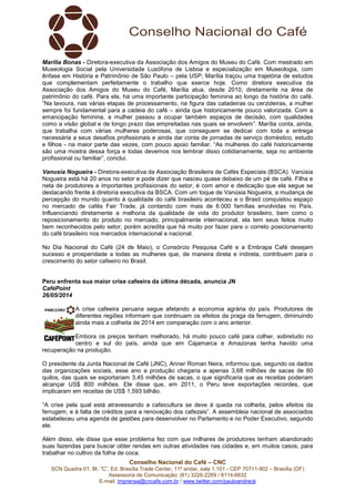 Conselho Nacional do Café – CNC
SCN Quadra 01, Bl. “C”, Ed. Brasília Trade Center, 11º andar, sala 1.101 - CEP 70711-902 – Brasília (DF)
Assessoria de Comunicação: (61) 3226-2269 / 8114-6632
E-mail: imprensa@cncafe.com.br / www.twitter.com/pauloandreck
Marília Bonas - Diretora-executiva da Associação dos Amigos do Museu do Café. Com mestrado em
Museologia Social pela Universidade Lusófona de Lisboa e especialização em Museologia, com
ênfase em História e Patrimônio de São Paulo – pela USP, Marília traçou uma trajetória de estudos
que complementam perfeitamente o trabalho que exerce hoje. Como diretora executiva da
Associação dos Amigos do Museu do Café, Marília atua, desde 2010, diretamente na área de
patrimônio do café. Para ela, há uma importante participação feminina ao longo da história do café.
“Na lavoura, nas várias etapas de processamento, na figura das catadeiras ou cerzideiras, a mulher
sempre foi fundamental para a cadeia do café – ainda que historicamente pouco valorizada. Com a
emancipação feminina, a mulher passou a ocupar também espaços de decisão, com qualidades
como a visão global e de longo prazo das empreitadas nas quais se envolvem”. Marília conta, ainda,
que trabalha com várias mulheres poderosas, que conseguem se dedicar com toda a entrega
necessária a seus desafios profissionais e ainda dar conta de jornadas de serviço doméstico, estudo
e filhos - na maior parte das vezes, com pouco apoio familiar. “As mulheres do café historicamente
são uma mostra dessa força e todas devemos nos lembrar disso cotidianamente, seja no ambiente
profissional ou familiar”, conclui.
Vanusia Nogueira - Diretora-executiva da Associação Brasileira de Cafés Especiais (BSCA). Vanúsia
Nogueira está há 20 anos no setor e pode dizer que nasceu quase debaixo de um pé de café. Filha e
neta de produtores e importantes profissionais do setor, é com amor e dedicação que ela segue se
destacando frente à diretoria executiva da BSCA. Com um toque de Vanúsia Nogueira, a mudança de
percepção do mundo quanto à qualidade do café brasileiro aconteceu e o Brasil conquistou espaço
no mercado de cafés Fair Trade, já contando com mais de 6.000 famílias envolvidas no País.
Influenciando diretamente a melhoria da qualidade de vida do produtor brasileiro, bem como o
reposicionamento do produto no mercado, principalmente internacional, ela tem seus feitos muito
bem reconhecidos pelo setor, porém acredita que há muito por fazer para o correto posicionamento
do café brasileiro nos mercados internacional e nacional.
No Dia Nacional do Café (24 de Maio), o Consórcio Pesquisa Café e a Embrapa Café desejam
sucesso e prosperidade a todas as mulheres que, de maneira direta e indireta, contribuem para o
crescimento do setor cafeeiro no Brasil.
Peru enfrenta sua maior crise cafeeira da última década, anuncia JN
CaféPoint
26/05/2014
A crise cafeeira peruana segue afetando a economia agrária do país. Produtores de
diferentes regiões informam que continuam os efeitos da praga da ferrugem, diminuindo
ainda mais a colheita de 2014 em comparação com o ano anterior.
Embora os preços tenham melhorado, há muito pouco café para colher, sobretudo no
centro e sul do país, ainda que em Cajamarca e Amazonas tenha havido uma
recuperação na produção.
O presidente da Junta Nacional de Café (JNC), Anner Roman Neira, informou que, segundo os dados
das organizações sociais, esse ano a produção chegaria a apenas 3,68 milhões de sacas de 60
quilos, das quais se exportariam 3,45 milhões de sacas, o que significaria que as receitas poderiam
alcançar US$ 800 milhões. Ele disse que, em 2011, o Peru teve exportações recordes, que
implicaram em receitas de US$ 1,593 bilhão.
“A crise pela qual está atravessando a cafeicultura se deve à queda na colheita, pelos efeitos da
ferrugem, e à falta de créditos para a renovação dos cafezais”. A assembleia nacional de associados
estabeleceu uma agenda de gestões para desenvolver no Parlamento e no Poder Executivo, segundo
ele.
Além disso, ele disse que esse problema fez com que milhares de produtores tenham abandonado
suas fazendas para buscar obter rendas em outras atividades nas cidades e, em muitos casos, para
trabalhar no cultivo da folha de coca.
 