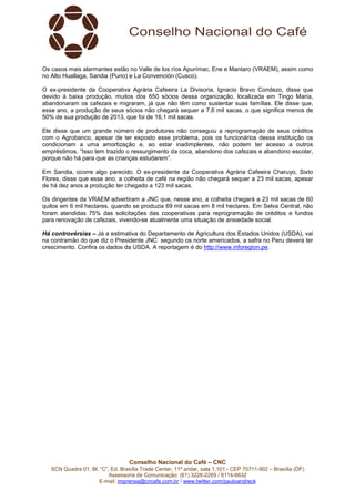 Conselho Nacional do Café – CNC
SCN Quadra 01, Bl. “C”, Ed. Brasília Trade Center, 11º andar, sala 1.101 - CEP 70711-902 – Brasília (DF)
Assessoria de Comunicação: (61) 3226-2269 / 8114-6632
E-mail: imprensa@cncafe.com.br / www.twitter.com/pauloandreck
Os casos mais alarmantes estão no Valle de los ríos Apurímac, Ene e Mantaro (VRAEM), assim como
no Alto Huallaga, Sandia (Puno) e La Convención (Cusco).
O ex-presidente da Cooperativa Agrária Cafeeira La Divisoria, Ignacio Bravo Condezo, disse que
devido à baixa produção, muitos dos 650 sócios dessa organização, localizada em Tingo María,
abandonaram os cafezais e migraram, já que não têm como sustentar suas famílias. Ele disse que,
esse ano, a produção de seus sócios não chegará sequer a 7,6 mil sacas, o que significa menos de
50% de sua produção de 2013, que foi de 16,1 mil sacas.
Ele disse que um grande número de produtores não conseguiu a reprogramação de seus créditos
com o Agrobanco, apesar de ter exposto esse problema, pois os funcionários dessa instituição os
condicionam a uma amortização e, ao estar inadimplentes, não podem ter acesso a outros
empréstimos. “Isso tem trazido o ressurgimento da coca, abandono dos cafezais e abandono escolar,
porque não há para que as crianças estudarem”.
Em Sandia, ocorre algo parecido. O ex-presidente da Cooperativa Agrária Cafeeira Charuyo, Sixto
Flores, disse que esse ano, a colheita de café na região não chegará sequer a 23 mil sacas, apesar
de há dez anos a produção ter chegado a 123 mil sacas.
Os dirigentes da VRAEM advertiram a JNC que, nesse ano, a colheita chegará a 23 mil sacas de 60
quilos em 6 mil hectares, quando se produzia 69 mil sacas em 8 mil hectares. Em Selva Central, não
foram atendidas 75% das solicitações das cooperativas para reprogramação de créditos e fundos
para renovação de cafezais, vivendo-se atualmente uma situação de ansiedade social.
Há controvérsias – Já a estimativa do Departamento de Agricultura dos Estados Unidos (USDA), vai
na contramão do que diz o Presidente JNC. segundo os norte americados, a safra no Peru deverá ter
crescimento. Confira os dados da USDA. A reportagem é do http://www.inforegion.pe.
 
