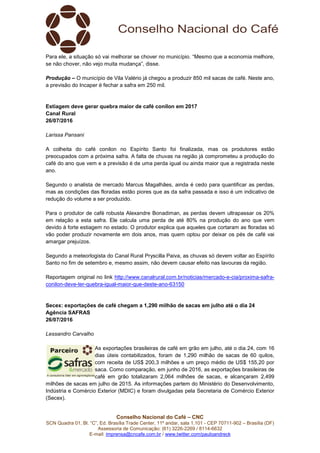 Conselho Nacional do Café – CNC
SCN Quadra 01, Bl. “C”, Ed. Brasília Trade Center, 11º andar, sala 1.101 - CEP 70711-902 – Brasília (DF)
Assessoria de Comunicação: (61) 3226-2269 / 8114-6632
E-mail: imprensa@cncafe.com.br / www.twitter.com/pauloandreck
Para ele, a situação só vai melhorar se chover no município. “Mesmo que a economia melhore,
se não chover, não vejo muita mudança”, disse.
Produção – O município de Vila Valério já chegou a produzir 850 mil sacas de café. Neste ano,
a previsão do Incaper é fechar a safra em 250 mil.
Estiagem deve gerar quebra maior de café conilon em 2017
Canal Rural
26/07/2016
Larissa Pansani
A colheita do café conilon no Espírito Santo foi finalizada, mas os produtores estão
preocupados com a próxima safra. A falta de chuvas na região já comprometeu a produção do
café do ano que vem e a previsão é de uma perda igual ou ainda maior que a registrada neste
ano.
Segundo o analista de mercado Marcus Magalhães, ainda é cedo para quantificar as perdas,
mas as condições das floradas estão piores que as da safra passada e isso é um indicativo de
redução do volume a ser produzido.
Para o produtor de café robusta Alexandre Bonadiman, as perdas devem ultrapassar os 20%
em relação a esta safra. Ele calcula uma perda de até 80% na produção do ano que vem
devido à forte estiagem no estado. O produtor explica que aqueles que cortaram as floradas só
vão poder produzir novamente em dois anos, mas quem optou por deixar os pés de café vai
amargar prejuízos.
Segundo a meteorlogista do Canal Rural Pryscilla Paiva, as chuvas só devem voltar ao Espírito
Santo no fim de setembro e, mesmo assim, não devem causar efeito nas lavouras da região.
Reportagem original no link http://www.canalrural.com.br/noticias/mercado-e-cia/proxima-safra-
conilon-deve-ter-quebra-igual-maior-que-deste-ano-63150
Secex: exportações de café chegam a 1,290 milhão de sacas em julho até o dia 24
Agência SAFRAS
26/07/2016
Lessandro Carvalho
As exportações brasileiras de café em grão em julho, até o dia 24, com 16
dias úteis contabilizados, foram de 1,290 milhão de sacas de 60 quilos,
com receita de US$ 200,3 milhões e um preço médio de US$ 155,20 por
saca. Como comparação, em junho de 2016, as exportações brasileiras de
café em grão totalizaram 2,064 milhões de sacas, e alcançaram 2,499
milhões de sacas em julho de 2015. As informações partem do Ministério do Desenvolvimento,
Indústria e Comércio Exterior (MDIC) e foram divulgadas pela Secretaria de Comércio Exterior
(Secex).
 