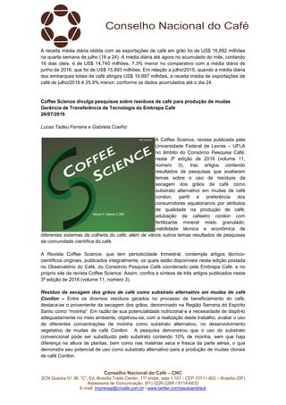 Conselho Nacional do Café – CNC
SCN Quadra 01, Bl. “C”, Ed. Brasília Trade Center, 11º andar, sala 1.101 - CEP 70711-902 – Brasília (DF)
Assessoria de Comunicação: (61) 3226-2269 / 8114-6632
E-mail: imprensa@cncafe.com.br / www.twitter.com/pauloandreck
A receita média diária obtida com as exportações de café em grão foi de US$ 16,892 milhões
na quarta semana de julho (18 a 24). A média diária até agora no acumulado do mês, contando
16 dias úteis, é de US$ 14,740 milhões, 7,3% menor no comparativo com a média diária de
junho de 2016, que foi de US$ 15,893 milhões. Em relação a julho/2015, quando a média diária
dos embarques totais de café atingira US$ 19,897 milhões, a receita média de exportações de
café de julho/2016 é 25,9% menor, conforme os dados acumulados até o dia 24.
Coffee Science divulga pesquisas sobre resíduos de café para produção de mudas
Gerência de Transferência de Tecnologia da Embrapa Café
26/07/2016
Lucas Tadeu Ferreira e Gabriela Coelho
A Coffee Science, revista publicada pela
Universidade Federal de Lavras – UFLA
no âmbito do Consórcio Pesquisa Café,
nesta 3ª edição de 2016 (volume 11,
número 3), traz artigos contendo
resultados de pesquisas que avaliaram
temas sobre o uso de resíduos da
secagem dos grãos de café como
substrato alternativo em mudas de café
conilon; perfil e preferência dos
consumidores equatorianos por atributos
de qualidade na produção de café;
adubação de cafeeiro conilon com
fertilizante mineral misto granulado;
viabilidade técnica e econômica de
diferentes sistemas de colheita do café; além de vários outros temas resultados de pesquisas
da comunidade científica do café.
A Revista Coffee Science, que tem periodicidade trimestral, contempla artigos técnico-
científicos originais, publicados integralmente, os quais estão disponíveis nesta edição postada
no Observatório do Café, do Consórcio Pesquisa Café coordenado pela Embrapa Café, e no
próprio site da revista Coffee Science. Assim, confira a síntese de três artigos publicados nesta
3ª edição de 2016 (volume 11, número 3).
Resíduo da secagem dos grãos de café como substrato alternativo em mudas de café
Conilon – Entre os diversos resíduos gerados no processo de beneficiamento do café,
destaca-se o proveniente da secagem dos grãos, denominado na Região Serrana do Espírito
Santo como “moinha”. Em razão de sua potencialidade nutricional e a necessidade de dispô-lo
adequadamente no meio ambiente, objetivou-se, com a realização deste trabalho, avaliar o uso
de diferentes concentrações de moinha como substrato alternativo, no desenvolvimento
vegetativo de mudas de café Conilon. A pesquisa demonstrou que o uso do substrato
convencional pode ser substituído pelo substrato contendo 10% de moinha, sem que haja
diferença na altura de plantas, bem como nas matérias seca e fresca da parte aérea, o que
demonstra seu potencial de uso como substrato alternativo para a produção de mudas clonais
de café Conilon.
 