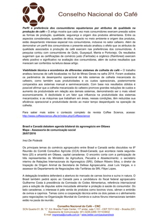 Conselho Nacional do Café – CNC
SCN Quadra 01, Bl. “C”, Ed. Brasília Trade Center, 11º andar, sala 1.101 - CEP 70711-902 – Brasília (DF)
Assessoria de Comunicação: (61) 3226-2269 / 8114-6632
E-mail: imprensa@cncafe.com.br / www.twitter.com/pauloandreck
Perfil e preferência dos consumidores equatorianos por atributos de qualidade na
produção de café – O artigo mostra que cada vez mais consumidores exercem pressão sobre
as formas de produção, qualidade, segurança e origem dos produtos alimentares. Entre os
aspectos considerados, questões de ética, impacto no meio ambiente e origem dos produtos,
estão despertando interesse especial nos consumidores, inclusive no setor cafeeiro. Além de
demonstrar um perfil dos consumidores o presente estudo analisou o efeito que os atributos de
qualidade associados à produção de café exercem nas preferências dos consumidores. A
pesquisa contou com consumidores de Quito, Guayaquil, Manta e Portoviejo. Os resultados
sugeriram que as certificações de comércio justo (Fairtrade) e orgânico (Rainforest) exercem
efeito positivo e significativo na avaliação dos consumidores, além de outros resultados que
merecem ser conferidos na leitura desse artigo.
Viabilidade técnica e econômica de diferentes sistemas de colheita do café – O trabalho
analisou lavouras de café localizadas no Sul de Minas Gerais na safra 2014. Foram avaliados
os parâmetros de desempenho operacional de três sistemas de colheita mecanizada do
cafeeiro, como também suas produtividades e os custos operacionais, posteriormente
comparados aos sistemas manual e semimecanizado. Com base nos resultados obtidos é
possível afirmar que a colheita mecanizada do cafeeiro promove grandes reduções de custos e
aumento da produtividade em relação aos demais sistemas, demonstrando ser o mais viável
economicamente. A declividade é um fator que influencia na produtividade dos sistemas
mecanizados; e as máquinas que trabalham em áreas, nessas condições, têm reduzidas sua
eficiência operacional e produtividade devido ao maior tempo desperdiçado na operação de
colheita.
Para saber mais sobre o conteúdo completo da revista Coffee Science, acesse:
http://www.coffeescience.ufla.br/index.php/Coffeescience
Brasil e Canadá debatem agenda bilateral do agronegócio em Ottawa
Mapa - Assessoria de comunicação social
26/07/2016
Inez De Podestà
Os principais temas do comércio agropecuário entre Brasil e Canadá serão discutidos na 8ª
Reunião do Comitê Consultivo Agrícola (CCA) Brasil-Canadá, que acontece nesta segunda-
feira (25) e amanhã em Ottawa, capital canadense. O encontro conta com a participação de
três representantes do Ministério da Agricultura, Pecuária e Abastecimento: o secretário
interino de Relações Internacionais do Agronegócio (SRI), Odilson Ribeiro Silva, o diretor de
Inspeção de Origem Animal da Secretaria de Defesa Agropecuária, José Luís Vargas, e o
assessor do Departamento de Negociações não Tarifárias da SRI, Filipe Lopes.
A delegação brasileira defenderá a abertura do mercado de carnes bovina e suína in natura. O
Brasil também pedirá apoio ao Canadá para a candidatura do fiscal federal agropecuário
Guilherme Costa à presidência da Comissão do Codex Alimentarius, referência internacional
para a solução de disputas sobre inocuidade alimentar e proteção à saúde do consumidor. Do
lado canadense, o interesse é pela venda de produtos como bovinos vivos, sêmen e embrião
de ovinos e caprinos. Temas como a cooperação técnica entre os dois países e o alinhamento
para negociações na Organização Mundial do Comércio e outros fóruns internacionais também
estão na pauta da reunião.
 