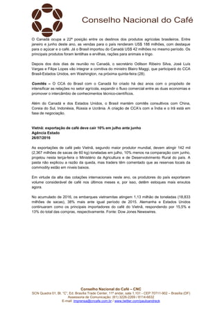 Conselho Nacional do Café – CNC
SCN Quadra 01, Bl. “C”, Ed. Brasília Trade Center, 11º andar, sala 1.101 - CEP 70711-902 – Brasília (DF)
Assessoria de Comunicação: (61) 3226-2269 / 8114-6632
E-mail: imprensa@cncafe.com.br / www.twitter.com/pauloandreck
O Canadá ocupa a 22ª posição entre os destinos dos produtos agrícolas brasileiros. Entre
janeiro e junho deste ano, as vendas para o país renderam US$ 188 milhões, com destaque
para o açúcar e o café. Já o Brasil importou do Canadá US$ 42 milhões no mesmo período. Os
principais produtos foram lentilhas e ervilhas, rações para animais e trigo.
Depois dos dois dias de reunião no Canadá, o secretário Odilson Ribeiro Silva, José Luís
Vargas e Filipe Lopes vão integrar a comitiva do ministro Blairo Maggi, que participará do CCA
Brasil-Estados Unidos, em Washington, na próxima quinta-feira (28).
Comitês – O CCA do Brasil com o Canadá foi criado há dez anos com o propósito de
intensificar as relações no setor agrícola, expandir o fluxo comercial entre as duas economias e
promover o intercâmbio de conhecimentos técnico-científicos.
Além do Canadá e dos Estados Unidos, o Brasil mantém comitês consultivos com China,
Coreia do Sul, Indonésia, Rússia e Ucrânia. A criação de CCA’s com a Índia e o Irã está em
fase de negociação.
Vietnã: exportação de café deve cair 10% em julho ante junho
Agência Estado
26/07/2016
As exportações de café pelo Vietnã, segundo maior produtor mundial, devem atingir 142 mil
(2,367 milhões de sacas de 60 kg) toneladas em julho, 10% menos na comparação com junho,
projetou nesta terça-feira o Ministério da Agricultura e de Desenvolvimento Rural do país. A
pasta não explicou a razão da queda, mas traders têm comentado que as reservas locais da
commodity estão em níveis baixos.
Em virtude da alta das cotações internacionais neste ano, os produtores do país exportaram
volume considerável de café nos últimos meses e, por isso, detêm estoques mais enxutos
agora.
No acumulado de 2016, os embarques vietnamitas atingem 1,13 milhão de toneladas (18,833
milhões de sacas), 38% mais ante igual período de 2015. Alemanha e Estados Unidos
continuaram como os principais importadores do café do Vietnã, respondendo por 15,5% e
13% do total das compras, respectivamente. Fonte: Dow Jones Newswires.
 