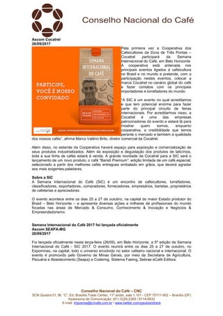 Conselho Nacional do Café – CNC
SCN Quadra 01, Bl. “C”, Ed. Brasília Trade Center, 11º andar, sala 1.101 - CEP 70711-902 – Brasília (DF)
Assessoria de Comunicação: (61) 3226-2269 / 8114-6632
E-mail: imprensa@cncafe.com.br / www.twitter.com/pauloandreck
Ascom Cocatrel
26/09/2017
Pela primeira vez a Cooperativa dos
Cafeicultores da Zona de Três Pontas –
Cocatrel participará da Semana
Internacional do Café, em Belo Horizonte.
A cooperativa está antenada nos
principais eventos ligados à cafeicultura
no Brasil e no mundo e pretende, com a
participação nestes eventos, colocar a
marca Cocatrel no cenário global do café
e fazer contatos com os principais
importadores e torrefadores do mundo.
“A SIC é um evento no qual acreditamos
e que tem potencial enorme para fazer
parte do principal circuito de feiras
internacionais. Por acreditarmos nisso, a
Cocatrel é uma das empresas
patrocinadoras do evento e estará lá para
mostrar quem somos, enquanto
cooperativa, a credibilidade que temos
perante o mercado e também a qualidade
dos nossos cafés”, afirma Marco Valério Brito, diretor comercial da Cocatrel.
Além disso, no estande da Cooperativa haverá espaço para exposição e comercialização de
seus produtos industrializados. Além da exposição e degustação dos produtos de laticínios,
toda a sua linha de cafés estará à venda. A grande novidade da Cocatrel para a SIC será o
lançamento de um novo produto, o café “Baristi Premium”: edição limitada de um café especial,
selecionado a partir dos melhores cafés entregues embalado em grãos, que deverá agradar
aos mais exigentes paladares.
Sobre a SIC
A Semana Internacional do Café (SIC) é um encontro de cafeicultores, torrefadores,
classificadores, exportadores, compradores, fornecedores, empresários, baristas, proprietários
de cafeterias e apreciadores.
O evento acontece entre os dias 25 a 27 de outubro, na capital do maior Estado produtor do
Brasil – Belo Horizonte – e apresenta diversas ações a milhares de profissionais do mundo
focadas nas áreas de Mercado & Consumo, Conhecimento & Inovação e Negócios &
Empreendedorismo.
Semana Internacional do Café 2017 foi lançada oficialmente
Ascom SEAPA-MG
26/09/2017
Foi lançada oficialmente nesta terça-feira (26/09), em Belo Horizonte, a 5ª edição da Semana
Internacional do Café - SIC 2017. O evento reunirá entre os dias 25 a 27 de outubro, no
Expominas, na capital, todo o universo envolvido no setor cafeeiro nacional e internacional. O
evento é promovido pelo Governo de Minas Gerais, por meio da Secretaria de Agricultura,
Pecuária e Abastecimento (Seapa) e Codemig, Sistema Faemg, Sebrae eCafé Editora.
 