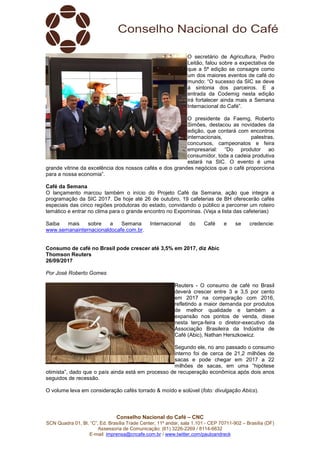 Conselho Nacional do Café – CNC
SCN Quadra 01, Bl. “C”, Ed. Brasília Trade Center, 11º andar, sala 1.101 - CEP 70711-902 – Brasília (DF)
Assessoria de Comunicação: (61) 3226-2269 / 8114-6632
E-mail: imprensa@cncafe.com.br / www.twitter.com/pauloandreck
O secretário de Agricultura, Pedro
Leitão, falou sobre a expectativa de
que a 5ª edição se consagre como
um dos maiores eventos de café do
mundo: “O sucesso da SIC se deve
à sintonia dos parceiros. E a
entrada da Codemig nesta edição
irá fortalecer ainda mais a Semana
Internacional do Café”.
O presidente da Faemg, Roberto
Simões, destacou as novidades da
edição, que contará com encontros
internacionais, palestras,
concursos, campeonatos e feira
empresarial: “Do produtor ao
consumidor, toda a cadeia produtiva
estará na SIC. O evento é uma
grande vitrine da excelência dos nossos cafés e dos grandes negócios que o café proporciona
para a nossa economia”.
Café da Semana
O lançamento marcou também o início do Projeto Café da Semana, ação que integra a
programação da SIC 2017. De hoje até 26 de outubro, 19 cafeterias de BH oferecerão cafés
especiais das cinco regiões produtoras do estado, convidando o público a percorrer um roteiro
temático e entrar no clima para o grande encontro no Expominas. (Veja a lista das cafeterias)
Saiba mais sobre a Semana Internacional do Café e se credencie:
www.semanainternacionaldocafe.com.br.
Consumo de café no Brasil pode crescer até 3,5% em 2017, diz Abic
Thomson Reuters
26/09/2017
Por José Roberto Gomes
Reuters - O consumo de café no Brasil
deverá crescer entre 3 e 3,5 por cento
em 2017 na comparação com 2016,
refletindo a maior demanda por produtos
de melhor qualidade e também a
expansão nos pontos de venda, disse
nesta terça-feira o diretor-executivo da
Associação Brasileira da Indústria de
Café (Abic), Nathan Herszkowicz.
Segundo ele, no ano passado o consumo
interno foi de cerca de 21,2 milhões de
sacas e pode chegar em 2017 a 22
milhões de sacas, em uma “hipótese
otimista”, dado que o país ainda está em processo de recuperação econômica após dois anos
seguidos de recessão.
O volume leva em consideração cafés torrado & moído e solúvel (foto: divulgação Abics).
 