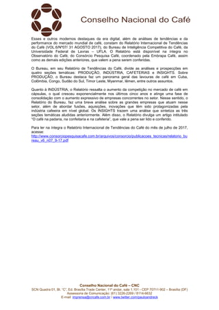 Conselho Nacional do Café – CNC
SCN Quadra 01, Bl. “C”, Ed. Brasília Trade Center, 11º andar, sala 1.101 - CEP 70711-902 – Brasília (DF)
Assessoria de Comunicação: (61) 3226-2269 / 8114-6632
E-mail: imprensa@cncafe.com.br / www.twitter.com/pauloandreck
Esses e outros modernos destaques da era digital, além de análises de tendências e da
performance do mercado mundial de café, constam do Relatório Internacional de Tendências
do Café (VOL.6/Nº07/ 31 AGOSTO 2017), do Bureau de Inteligência Competitiva do Café, da
Universidade Federal de Lavras – UFLA. O Relatório está disponível na íntegra no
Observatório do Café, do Consórcio Pesquisa Café, coordenado pela Embrapa Café, assim
como as demais edições anteriores, que valem a pena serem conferidas.
O Bureau, em seu Relatório de Tendências do Café, divide as análises e prospecções em
quatro seções temáticas: PRODUÇÃO, INDÚSTRIA, CAFETERIAS e INSIGHTS. Sobre
PRODUÇÃO, o Bureau destaca faz um panorama geral das lavouras de café em Cuba,
Colômbia, Congo, Sudão do Sul, Timor Leste, Myanmar, Iêmen, entre outros assuntos.
Quanto à INDÚSTRIA, o Relatório ressalta o aumento da competição no mercado de café em
cápsulas, o qual cresceu exponencialmente nos últimos cinco anos e atinge uma fase de
consolidação com o aumento expressivo de empresas concorrentes no setor. Nesse sentido, o
Relatório do Bureau, faz uma breve análise sobre as grandes empresas que atuam nesse
setor, além de abordar fusões, aquisições, inovações que têm sido protagonizadas pela
indústria cafeeira em nível global. Os INSIGHTS trazem uma análise que sintetiza as três
seções temáticas aludidas anteriormente. Além disso, o Relatório divulga um artigo intitulado
“O café na padaria, na confeitaria e na cafeteria”, que vale a pena ser lido e conferido.
Para ler na íntegra o Relatório Internacional de Tendências do Café do mês de julho de 2017,
acesse:
http://www.consorciopesquisacafe.com.br/arquivos/consorcio/publicacoes_tecnicas/relatorio_bu
reau_v6_n07_9-17.pdf
 
