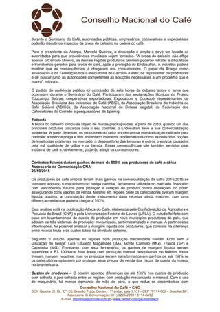 Conselho Nacional do Café – CNC
SCN Quadra 01, Bl. “C”, Ed. Brasília Trade Center, 11º andar, sala 1.101 - CEP 70711-902 – Brasília (DF)
Assessoria de Comunicação: (61) 3226-2269 / 8114-6632
E-mail: imprensa@cncafe.com.br / www.twitter.com/pauloandreck
durante o Seminário do Café, autoridades públicas, empresários, cooperativas e especialistas
poderão discutir os impactos da broca do cafeeiro na cadeia do café.
Para o presidente da Acarpa, Marcelo Queiroz, a discussão é ampla e deve ser levada as
autoridades para que providências imediatas sejam tomadas. “A broca do cafeeiro não aflige
apenas o Cerrado Mineiro, as demais regiões produtoras também poderão retratar a dificuldade
e transtornos gerados pela broca do café, após a proibição do Endosulfan. A indústria poderá
mostrar que as consequências já chegaram aos consumidores. O papel da Acarpa como
associação e da Federação dos Cafeicultores do Cerrado é este: de representar os produtores
e de buscar junto as autoridades competentes as soluções necessárias a um problema que é
macro”, reforçou.
O pedido de audiência público foi conclusão de sete horas de debates sobre o tema que
ocorreram durante o Seminário do Café. Participaram das explanações técnicos do Projeto
Educampo Sebrae; cooperativas exportadoras, Expocaccer e Cooxupé; representantes da
Associação Brasileira das Indústrias de Café (ABIC), da Associação Brasileira da Indústria de
Café Solúvel (ABICS), da Associação Nacional de Defesa Vegetal, da Federação dos
Cafeicultores do Cerrado e pesquisadores da Epamig.
Entenda
A broca do cafeeiro tornou-se objeto de muitas preocupações, a partir de 2013, quando um dos
principais produtos utilizados para o seu controle, o Endosulfan, teve a sua comercialização
suspensa. A partir de então, os produtores do setor encontram-se numa situação delicada para
controlar a referida praga e têm enfrentado inúmeros problemas tais como as reduzidas opções
de inseticidas existentes no mercado, o desequilíbrio das lavouras e outros prejuízos causados
pela má qualidade de grãos e da bebida. Essas consequências são também sentidas pela
indústria de café e, obviamente, poderão atingir os consumidores.
Contratos futuros dariam ganhos de mais de 500% aos produtores de café arábica
Assessoria de Comunicação CNA
26/10/2015
Os produtores de café arábica teriam mais ganhos na comercialização da safra 2014/2015 se
tivessem adotado o mecanismo do hedge cambial, ferramenta utilizada no mercado financeiro
com vencimentos futuros para proteger a cotação do produto contra oscilações do dólar,
assegurando bons valores de venda. Mesmo em regiões onde os cafeicultores tiveram margem
líquida positiva, a contratação deste instrumento daria receitas ainda maiores, com uma
diferença média que poderia chegar a 553%.
Esta análise está na publicação Ativos do Café, elaborada pela Confederação da Agricultura e
Pecuária do Brasil (CNA) e pela Universidade Federal de Lavras (UFLA). O estudo foi feito com
base em levantamentos de custos de produção em nove municípios produtores do país, que
adotam os três sistemas de produção: mecanizado, semimecanizado e manual. A partir destas
informações, foi possível analisar a margem líquida dos produtores, que consiste na diferença
entre receita bruta e os custos totais da atividade cafeeira.
Segundo o estudo, apenas as regiões com produção mecanizada tiveram lucro sem a
utilização de hedge: Luís Eduardo Magalhães (BA), Monte Carmelo (MG), Franca (SP) e
Capelinha (MG). Entretanto, com esta ferramenta, os ganhos de margem líquida seriam
superiores a R$ 100/saca. Nas áreas com produção manual pesquisadas no boletim, todas
tiveram margem negativa, mas os prejuízos seriam transformados em ganhos de até 150% se
os cafeicultores optassem por proteger seus preços de venda dos riscos da queda da moeda
norte-americana.
Custos de produção – O boletim apontou diferenças de até 135% nos custos de produção
com colheita e pós-colheita entre as regiões com produção mecanizada e manual. Com o uso
de maquinário, há menos demanda de mão de obra, o que reduz os desembolsos com
 