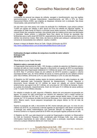 Conselho Nacional do Café – CNC
SCN Quadra 01, Bl. “C”, Ed. Brasília Trade Center, 11º andar, sala 1.101 - CEP 70711-902 – Brasília (DF)
Assessoria de Comunicação: (61) 3226-2269 / 8114-6632
E-mail: imprensa@cncafe.com.br / www.twitter.com/pauloandreck
contratação de pessoal nas etapas de colheita, secagem e beneficiamento, que nas regiões
semimecanizadas e manuais responderam, respectivamente, por 39% e 37% do Custo
Operacional Efetivo (COE), que engloba as despesas rotineiras com a produção. Nas áreas
mecanizadas, este percentual foi de 16%.
Um dos itens que mais pesou nos custos de produção foi o fertilizante, cujos preços subiram
13,56% em agosto em relação a abril, época de início de colheita em algumas regiões. “A
valorização do dólar frente ao Real é a principal causa deste aumento. Os fertilizantes sofrem
impacto direto das variações cambiais, pois grande parte da matéria prima para sua fabricação
é importada. Neste cenário, o cafeicultor deve ficar atento às formas de aquisição dos
fertilizantes para a safra atual (2015/2016), especialmente devido às incertezas sobre a taxa de
câmbio nos próximos meses. Além disto, ele deve se atentar para adequar o planejamento de
compras às necessidades dos cafeeiros”, explica o boletim.
Acesse a íntegra do Boletim Ativos do Café - Edição 22/Outubro de 2015
http://www.canaldoprodutor.com.br/sites/default/files/Ativos-Cafe-22.pdf
Instituições divulgam análises da conjuntura mundial do setor cafeeiro
Embrapa Café
26/10/2015
Flávia Bessa e Lucas Tadeu Ferreira
Relatório sobre o mercado de café
A Organização Internacional do Café – OIC divulgou a edição de setembro do Relatório sobre o
mercado de café em nível mundial. Segundo o documento, em agosto de 2015 as exportações
contabilizadas pela Organização totalizaram 9,1 milhões de sacas, 2,6% menos que em agosto
de 2014. Nos 11 primeiros meses do ano cafeeiro de 2014/15 (outubro a agosto) o volume
exportado também caiu, de 104,8 milhões de sacas no mesmo período do ano cafeeiro anterior
para 102,0 milhões, diminuindo 2,3% no caso dos Arábicas e 3,5% no caso dos Robustas.
O Relatório da OIC também analisa dados da terceira estimativa da safra brasileira de café
2015/16 elaborado pela Companhia Nacional de Abastecimento - Conab. Segundo o
documento houve redução de 2,2 milhões de sacas em relação ao volume estimado
anteriormente, que agora é de 42,1 milhões, em uma área de 1,93 milhão de hectares. Assim,
as quedas de produção, respectivamente, foram de 32,9 para 31,3 milhões de sacas (arábica)
e de 11,3 para 10,9 milhões (robusta).
Em relação à cotação do café, segundo o Relatório, depois de uma pequena recuperação em
agosto, os preços do café continuaram em declínio em setembro, pois a média mensal do
indicativo composto da OIC caiu 6,7%, a maior queda mensal desde março. O valor médio
mensal, de 113,14 centavos de dólar dos EUA por libra-peso, foi o mais baixo desde janeiro de
2014. Mesmo assim, houve pequena recuperação dos preços diários no fim do mês de
setembro.
Quanto à produção de café, o documento da OIC chama atenção para que, no início do ano
cafeeiro de 2015/16, os produtores e demais agentes do agronegócio café devem acompanhar
a evolução dos dados meteorológicos com particular atenção na estiagem em curso na
América Central e no impacto potencial do El Niño nas principais regiões produtoras de café.
O Relatório da OIC, que está disponível no portal da Organização e também no Observatório
do Café do Consórcio Pesquisa Café, coordenado pela Embrapa Café, traz, entre outras
informações importantes do setor cafeeiro, dados sobre a produção, exportação, estoques,
consumo e preços indicativos diários em nível mundial.
 