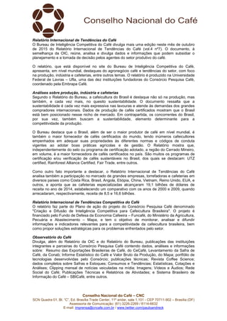 Conselho Nacional do Café – CNC
SCN Quadra 01, Bl. “C”, Ed. Brasília Trade Center, 11º andar, sala 1.101 - CEP 70711-902 – Brasília (DF)
Assessoria de Comunicação: (61) 3226-2269 / 8114-6632
E-mail: imprensa@cncafe.com.br / www.twitter.com/pauloandreck
Relatório Internacional de Tendências do Café
O Bureau de Inteligência Competitiva do Café divulga mais uma edição neste mês de outubro
de 2015 do Relatório Internacional de Tendências do Café (vol.4 nº7). O documento, à
semelhança da OIC, reúne, analisa e divulga dados e informações que podem subsidiar o
planejamento e a tomada de decisão pelos agentes do setor produtivo do café.
O relatório, que está disponível no site do Bureau de Inteligência Competitiva do Café,
apresenta, em nível mundial, destaques do agronegócio café e tendências do setor, com foco
na produção, indústria e cafeterias, entre outros temas. O relatório é produzido na Universidade
Federal de Lavras – Ufla, uma das dez instituições fundadoras do Consórcio Pesquisa Café,
coordenado pela Embrapa Café.
Análises sobre produção, indústria e cafeterias
Segundo o Relatório do Bureau, a cafeicultura do Brasil é destaque não só na produção, mas
também, e cada vez mais, no quesito sustentabilidade. O documento ressalta que a
sustentabilidade é cada vez mais expressiva nas lavouras e atende às demandas dos grandes
compradores internacionais. Dados de produção de cafés certificados mostram que o Brasil
está bem posicionado nesse nicho de mercado. Em contrapartida, os concorrentes do Brasil,
por sua vez, também buscam a sustentabilidade, elemento determinante para a
competitividade da produção.
O Bureau destaca que o Brasil, além de ser o maior produtor de café em nível mundial, é
também o maior fornecedor de cafés certificados do mundo, tendo inúmeros cafeicultores
empenhados em adequar suas propriedades às diferentes normas e códigos de conduta
vigentes ao adotar boas práticas agrícolas e de gestão. O Relatório mostra que,
independentemente do selo ou programa de certificação adotado, a região do Cerrado Mineiro,
em volume, é a maior fornecedora de cafés certificados no país. São muitos os programas de
certificação e/ou verificação de cafés sustentáveis no Brasil, dos quais se destacam: UTZ
certified, Rainforest Alliance Certified, Fair Trade, entre outros.
Como outro fato importante a destacar, o Relatório Internacional de Tendências do Café
analisa também a participação no mercado de grandes empresas, torrefadoras e cafeterias em
diversos países como Costa Rica, Brasil, Angola, Etiópia, China, Vietnam, Reino Unido, EUA, e
outros, e aponta que as cafeterias especializadas alcançaram 19,1 bilhões de dólares de
receita no ano de 2014, estabelecendo um comparativo com os anos de 2000 e 2009, quando
arrecadaram, respectivamente, receita de 8,5 e 16,6 bilhões.
Relatório Internacional de Tendências Competitiva do Café
O relatório faz parte do Plano de ação do projeto do Consórcio Pesquisa Café denominado
"Criação e Difusão de Inteligência Competitiva para Cafeicultura Brasileira". O projeto é
financiado pelo Fundo de Defesa da Economia Cafeeira – Funcafé, do Ministério da Agricultura,
Pecuária e Abastecimento – Mapa, e tem o objetivo de monitorar, analisar e difundir
informações e indicadores relevantes para a competitividade da cafeicultura brasileira, bem
como propor soluções estratégicas para os problemas enfrentados pelo setor.
Observatório do Café
Divulga, além do Relatório da OIC e do Relatório do Bureau, publicações das instituições
integrantes e parceiras do Consórcio Pesquisa Café contendo dados, análises e informações
sobre: Resumo das Exportações Brasileiras de Café, do CeCafé, Levantamento da Safra de
Café, da Conab; Informe Estatístico do Café e Valor Bruto da Produção, do Mapa; portfólio de
tecnologias desenvolvidas pelo Consórcio; publicações técnicas; Revista Coffee Science;
dados completos sobre Safras e Estoques; Consumos e Tendências; Estatísticas, Cotações e
Análises; Clipping mensal de notícias veiculadas na mídia; Imagens; Vídeos e Áudios; Rede
Social do Café; Publicações Técnicas e Relatórios de Atividades; e Sistema Brasileiro de
Informação do Café – SBICafé, entre outros.
 