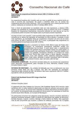 Conselho Nacional do Café – CNC
SCN Quadra 01, Bl. “C”, Ed. Brasília Trade Center, 11º andar, sala 1.101 - CEP 70711-902 – Brasília (DF)
Assessoria de Comunicação: (61) 3226-2269 / 8114-6632
E-mail: imprensa@cncafe.com.br / www.twitter.com/pauloandreck
Exportações de cooperativas brasileiras somam US$ 4,13 bilhões em 2015
Sistema OCB
23/10/2015
As cooperativas brasileiras têm investido cada vez mais na gestão de seus negócios tendo em
vista o aumento das exportações. De janeiro a setembro deste ano, as vendas das
cooperativas para fora do país cresceram 1,35% na comparação com o mesmo período do ano
anterior, totalizando um montante de US$ 4,13 bilhões (MDIC, 2015).
Com o intuito de potencializar os resultados cada vez mais expressivos, o Sistema OCB,
entidade que representa as cooperativas brasileiras, lança no próximo dia 27/10, o Catálogo
Brasileiro de Cooperativas Exportadoras, documento traduzido em sete idiomas em que os
compradores podem encontrar informações sobre os principais produtos exportados.
Ao longo de todo o ano passado, o total exportado pelas cooperativas foi US$ 5,28 bilhões. Ao
comparar-se os valores das operações de exportação da última década, o resultado é ainda
mais significativo: as exportações feitas por cooperativas cresceram em torno de 2,6 vezes
entre janeiro de 2005 e setembro de 2015. Há 10 anos, a participação das cooperativas no
montante global de exportação era de US$ 1,6 bilhão.
Segundo o presidente do Sistema OCB, Márcio Lopes de Freitas (foto:
divulgação), as cooperativas exportadoras pretendem ampliar sua
competitividade fora do Brasil. “A partir dessa visão, o cooperativismo
brasileiro tem ganhado força e conquistado espaço em outros países. O
resultado positivo das exportações mostra que o segmento trabalha com
produtos de qualidade, tornando-se referência no comércio de muitos
desses itens. Dentre eles, estão: açúcar e álcool, algodão, artesanato,
bebidas, cacau, café, calçados, carnes, castanhas, especiarias, produtos
têxteis, frutas, grãos, sementes e cereais, horticultura, leite e derivados,
milho, produtos minerais, soja e derivados, além de trigo”.
PARCEIROS COMERCAIS – No primeiro semestre deste ano, os produtos das cooperativas
foram absorvidos, principalmente, pelos mercados da China, Alemanha, Estados Unidos,
Emirados Árabes e Japão.
ESTADOS EM DESTAQUE – As unidades da federação que mais se destacaram nos nove
primeiros meses deste ano são o Paraná, com 36% das operações de exportação,
respondendo pelo montante de US$ 1,48 bilhões e São Paulo, exportando US$ 812,7 milhões,
equivalente a 20% do percentual total.
Prêmio Café Qualidade Paraná 2015 chega à fase final
Ascom Iapar
26/10/2015
Edmilson Gonçales Liberal
O julgamento dos lotes finalistas do Concurso Café Qualidade Paraná 2015 terminou nesta
quinta-feira (22). A melhor bebida foi selecionada com base em atributos como aroma, sabor,
corpo, acidez e doçura. As provas foram realizadas no Instituto Agronômico do Paraná (Iapar),
em Londrina. Os vencedores serão anunciados em 29 de outubro, em solenidade no Centro de
Eventos doutor Décio Bacelar, no muncípio de Mandaguari.
Os participantes concorrem nas categorias cereja descascado, natural e microlote, destinada a
pequenos produtores familiares. Estão na disputa 95 cafeicultores das regiões de Apucarana,
Cornélio Procópio, Ivaiporã, Londrina, Maringá e Santo Antônio da Platina. Eles superaram
mais de 300 concorrentes que iniciaram o certame em seletivas promovidas nas 10 regiões
 