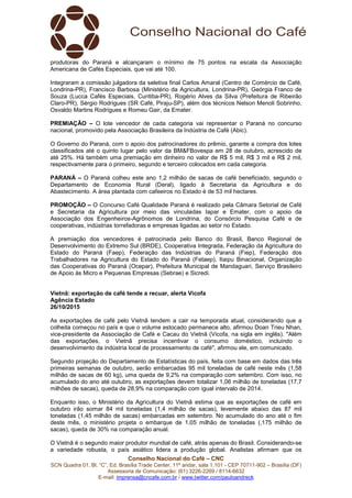 Conselho Nacional do Café – CNC
SCN Quadra 01, Bl. “C”, Ed. Brasília Trade Center, 11º andar, sala 1.101 - CEP 70711-902 – Brasília (DF)
Assessoria de Comunicação: (61) 3226-2269 / 8114-6632
E-mail: imprensa@cncafe.com.br / www.twitter.com/pauloandreck
produtoras do Paraná e alcançaram o mínimo de 75 pontos na escala da Associação
Americana de Cafés Especiais, que vai até 100.
Integraram a comissão julgadora da seletiva final Carlos Amaral (Centro de Comércio de Café,
Londrina-PR), Francisco Barbosa (Ministério da Agricultura, Londrina-PR), Geórgia Franco de
Souza (Lucca Cafés Especiais, Curitiba-PR), Rogério Alves da Silva (Prefeitura de Ribeirão
Claro-PR), Sérgio Rodrigues (SR Café, Piraju-SP), além dos técnicos Nelson Menoli Sobrinho,
Osvaldo Martins Rodrigues e Romeu Gair, da Emater.
PREMIAÇÃO – O lote vencedor de cada categoria vai representar o Paraná no concurso
nacional, promovido pela Associação Brasileira da Indústria de Café (Abic).
O Governo do Paraná, com o apoio dos patrocinadores do prêmio, garante a compra dos lotes
classificados até o quinto lugar pelo valor da BM&FBovespa em 28 de outubro, acrescido de
até 25%. Há também uma premiação em dinheiro no valor de R$ 5 mil, R$ 3 mil e R$ 2 mil,
respectivamente para o primeiro, segundo e terceiro colocados em cada categoria.
PARANÁ – O Paraná colheu este ano 1,2 milhão de sacas de café beneficiado, segundo o
Departamento de Economia Rural (Deral), ligado à Secretaria da Agricultura e do
Abastecimento. A área plantada com cafeeiros no Estado é de 53 mil hectares.
PROMOÇÃO – O Concurso Café Qualidade Paraná é realizado pela Câmara Setorial de Café
e Secretaria da Agricultura por meio das vinculadas Iapar e Emater, com o apoio da
Associação dos Engenheiros-Agrônomos de Londrina, do Consórcio Pesquisa Café e de
cooperativas, indústrias torrefadoras e empresas ligadas ao setor no Estado.
A premiação dos vencedores é patrocinada pelo Banco do Brasil, Banco Regional de
Desenvolvimento do Extremo Sul (BRDE), Cooperativa Integrada, Federação da Agricultura do
Estado do Paraná (Faep), Federação das Indústrias do Paraná (Fiep), Federação dos
Trabalhadores na Agricultura do Estado do Paraná (Fetaep), Itaipu Binacional, Organização
das Cooperativas do Paraná (Ocepar), Prefeitura Municipal de Mandaguari, Serviço Brasileiro
de Apoio às Micro e Pequenas Empresas (Sebrae) e Sicredi.
Vietnã: exportação de café tende a recuar, alerta Vicofa
Agência Estado
26/10/2015
As exportações de café pelo Vietnã tendem a cair na temporada atual, considerando que a
colheita começou no país e que o volume estocado permanece alto, afirmou Doan Trieu Nhan,
vice-presidente da Associação de Café e Cacau do Vietnã (Vicofa, na sigla em inglês). "Além
das exportações, o Vietnã precisa incentivar o consumo doméstico, incluindo o
desenvolvimento da indústria local de processamento de café", afirmou ele, em comunicado.
Segundo projeção do Departamento de Estatísticas do país, feita com base em dados das três
primeiras semanas de outubro, serão embarcadas 95 mil toneladas de café neste mês (1,58
milhão de sacas de 60 kg), uma queda de 9,2% na comparação com setembro. Com isso, no
acumulado do ano até outubro, as exportações devem totalizar 1,06 milhão de toneladas (17,7
milhões de sacas), queda de 28,9% na comparação com igual intervalo de 2014.
Enquanto isso, o Ministério da Agricultura do Vietnã estima que as exportações de café em
outubro irão somar 84 mil toneladas (1,4 milhão de sacas), levemente abaixo das 87 mil
toneladas (1,45 milhão de sacas) embarcadas em setembro. No acumulado do ano até o fim
deste mês, o ministério projeta o embarque de 1,05 milhão de toneladas (,175 milhão de
sacas), queda de 30% na comparação anual.
O Vietnã é o segundo maior produtor mundial de café, atrás apenas do Brasil. Considerando-se
a variedade robusta, o país asiático lidera a produção global. Analistas afirmam que os
 
