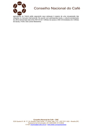 Conselho Nacional do Café – CNC
SCN Quadra 01, Bl. “C”, Ed. Brasília Trade Center, 11º andar, sala 1.101 - CEP 70711-902 – Brasília (DF)
Assessoria de Comunicação: (61) 3226-2269 / 8114-6632
E-mail: imprensa@cncafe.com.br / www.twitter.com/pauloandreck
agricultores do Vietnã estão segurando seus estoques à espera de uma recuperação das
cotações no mercado internacional. De acordo com participantes locais, o volume armazenado
da última temporada está entre 400 mil (6,7 milhões de sacas) e 500 mil toneladas (8,3 milhões
de sacas). Fonte: Dow Jones Newswires.
 