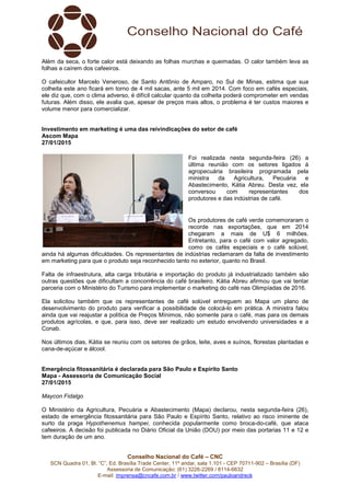 Conselho Nacional do Café – CNC
SCN Quadra 01, Bl. “C”, Ed. Brasília Trade Center, 11º andar, sala 1.101 - CEP 70711-902 – Brasília (DF)
Assessoria de Comunicação: (61) 3226-2269 / 8114-6632
E-mail: imprensa@cncafe.com.br / www.twitter.com/pauloandreck
Além da seca, o forte calor está deixando as folhas murchas e queimadas. O calor também leva as
folhas a caírem dos cafeeiros.
O cafeicultor Marcelo Veneroso, de Santo Antônio de Amparo, no Sul de Minas, estima que sua
colheita este ano ficará em torno de 4 mil sacas, ante 5 mil em 2014. Com foco em cafés especiais,
ele diz que, com o clima adverso, é difícil calcular quanto da colheita poderá comprometer em vendas
futuras. Além disso, ele avalia que, apesar de preços mais altos, o problema é ter custos maiores e
volume menor para comercializar.
Investimento em marketing é uma das reivindicações do setor de café
Ascom Mapa
27/01/2015
Foi realizada nesta segunda-feira (26) a
última reunião com os setores ligados à
agropecuária brasileira programada pela
ministra da Agricultura, Pecuária e
Abastecimento, Kátia Abreu. Desta vez, ela
conversou com representantes dos
produtores e das indústrias de café.
Os produtores de café verde comemoraram o
recorde nas exportações, que em 2014
chegaram a mais de U$ 6 milhões.
Entretanto, para o café com valor agregado,
como os cafés especiais e o café solúvel,
ainda há algumas dificuldades. Os representantes de indústrias reclamaram da falta de investimento
em marketing para que o produto seja reconhecido tanto no exterior, quanto no Brasil.
Falta de infraestrutura, alta carga tributária e importação do produto já industrializado também são
outras questões que dificultam a concorrência do café brasileiro. Kátia Abreu afirmou que vai tentar
parceria com o Ministério do Turismo para implementar o marketing do café nas Olimpíadas de 2016.
Ela solicitou também que os representantes de café solúvel entreguem ao Mapa um plano de
desenvolvimento do produto para verificar a possibilidade de colocá-lo em prática. A ministra falou
ainda que vai reajustar a política de Preços Mínimos, não somente para o café, mas para os demais
produtos agrícolas, e que, para isso, deve ser realizado um estudo envolvendo universidades e a
Conab.
Nos últimos dias, Kátia se reuniu com os setores de grãos, leite, aves e suínos, florestas plantadas e
cana-de-açúcar e álcool.
Emergência fitossanitária é declarada para São Paulo e Espírito Santo
Mapa - Assessoria de Comunicação Social
27/01/2015
Maycon Fidalgo
O Ministério da Agricultura, Pecuária e Abastecimento (Mapa) declarou, nesta segunda-feira (26),
estado de emergência fitossanitária para São Paulo e Espírito Santo, relativo ao risco iminente de
surto da praga Hypothenemus hampei, conhecida popularmente como broca-do-café, que ataca
cafeeiros. A decisão foi publicada no Diário Oficial da União (DOU) por meio das portarias 11 e 12 e
tem duração de um ano.
 