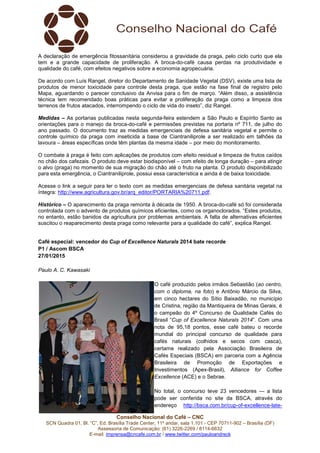 Conselho Nacional do Café – CNC
SCN Quadra 01, Bl. “C”, Ed. Brasília Trade Center, 11º andar, sala 1.101 - CEP 70711-902 – Brasília (DF)
Assessoria de Comunicação: (61) 3226-2269 / 8114-6632
E-mail: imprensa@cncafe.com.br / www.twitter.com/pauloandreck
A declaração de emergência fitossanitária considerou a gravidade da praga, pelo ciclo curto que ela
tem e a grande capacidade de proliferação. A broca-do-café causa perdas na produtividade e
qualidade do café, com efeitos negativos sobre a economia agropecuária.
De acordo com Luís Rangel, diretor do Departamento de Sanidade Vegetal (DSV), existe uma lista de
produtos de menor toxicidade para controle desta praga, que estão na fase final de registro pelo
Mapa, aguardando o parecer conclusivo da Anvisa para o fim de março. “Além disso, a assistência
técnica tem recomendado boas práticas para evitar a proliferação da praga como a limpeza dos
terrenos de frutos atacados, interrompendo o ciclo de vida do inseto”, diz Rangel.
Medidas – As portarias publicadas nesta segunda-feira estendem a São Paulo e Espírito Santo as
orientações para o manejo da broca-do-café e permissões previstas na portaria nº 711, de julho do
ano passado. O documento traz as medidas emergenciais de defesa sanitária vegetal e permite o
controle químico da praga com inseticida a base de Ciantraniliprole a ser realizado em talhões da
lavoura – áreas específicas onde têm plantas da mesma idade – por meio do monitoramento.
O combate à praga é feito com aplicações de produtos com efeito residual e limpeza de frutos caídos
no chão dos cafezais. O produto deve estar biodisponível – com efeito de longa duração – para atingir
o alvo (praga) no momento de sua migração do chão até o fruto na planta. O produto disponibilizado
para esta emergência, o Ciantraniliprole, possui essa característica e ainda é de baixa toxicidade.
Acesse o link a seguir para ler o texto com as medidas emergenciais de defesa sanitária vegetal na
íntegra: http://www.agricultura.gov.br/arq_editor/PORTARIA%20711.pdf.
Histórico – O aparecimento da praga remonta à década de 1950. A broca-do-café só foi considerada
controlada com o advento de produtos químicos eficientes, como os organoclorados. “Estes produtos,
no entanto, estão banidos da agricultura por problemas ambientais. A falta de alternativas eficientes
suscitou o reaparecimento desta praga como relevante para a qualidade do café”, explica Rangel.
Café especial: vencedor do Cup of Excellence Naturals 2014 bate recorde
P1 / Ascom BSCA
27/01/2015
Paulo A. C. Kawasaki
O café produzido pelos irmãos Sebastião (ao centro,
com o diploma, na foto) e Antônio Márcio da Silva,
em cinco hectares do Sítio Baixadão, no município
de Cristina, região da Mantiqueira de Minas Gerais, é
o campeão do 4º Concurso de Qualidade Cafés do
Brasil “Cup of Excellence Naturals 2014”. Com uma
nota de 95,18 pontos, esse café bateu o recorde
mundial do principal concurso de qualidade para
cafés naturais (colhidos e secos com casca),
certame realizado pela Associação Brasileira de
Cafés Especiais (BSCA) em parceria com a Agência
Brasileira de Promoção de Exportações e
Investimentos (Apex-Brasil), Alliance for Coffee
Excellence (ACE) e o Sebrae.
No total, o concurso teve 23 vencedores — a lista
pode ser conferida no site da BSCA, através do
endereço http://bsca.com.br/cup-of-excellence-late-
 