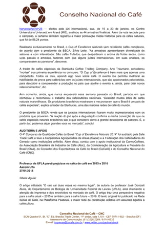 Conselho Nacional do Café – CNC
SCN Quadra 01, Bl. “C”, Ed. Brasília Trade Center, 11º andar, sala 1.101 - CEP 70711-902 – Brasília (DF)
Assessoria de Comunicação: (61) 3226-2269 / 8114-6632
E-mail: imprensa@cncafe.com.br / www.twitter.com/pauloandreck
harvest.php?id=25 — eleitos pelo júri internacional, que, de 19 a 23 de janeiro, no Centro
Universitário Uniaraxá, em Araxá (MG), analisou as 44 amostras finalistas. Além da nota recorde para
o campeão, o certame também registrou a maior pontuação média histórica para os cafés naturais,
que foi de 88,24 pontos.
Realizado exclusivamente no Brasil, o Cup of Excellence Naturals vem revelando cafés complexos,
de acordo com o presidente da BSCA, Silvio Leite. “As amostras apresentaram diversidade de
sabores e com intensidade. São cafés frutados, que despertaram o aroma de frutas secas, como
uvas passas e ameixas, fazendo com que alguns juízes internacionais, em suas análises, os
comparassem ao panetone”, descreve.
A trader de cafés especiais da Starbucks Coffee Trading Company, Ann Traumann, considerou
“incrível” sua primeira experiência no concurso. “O Cup of Excellence é bem mais que apenas uma
competição. Todos os dias, aprendi algo novo sobre café. O evento me permitiu melhorar as
habilidades de prova para calibrá-las com os juízes internacionais, que são apaixonados pela bebida,
para descobrir e compreender a produção no país que acolhe o evento e, ainda, para criar novos
relacionamentos”, diz.
Ann comenta, ainda, que nunca esquecerá essa semana passada no Brasil, período em que
conheceu e reconheceu o trabalho dos cafeicultores nacionais. “Descobri muitos lotes de cafés
naturais maravilhosos. Os produtores brasileiros mostraram e me provaram que o Brasil é um país de
cafés especiais”, explica a trader da Starbucks, uma das maiores redes de café do mundo.
O presidente da BSCA revela que os jurados internacionais ficaram muito impressionados com os
produtos que provaram. “A reação do júri após a degustação confirma a minha convicção de que os
cafés especiais naturais brasileiros são o que considero como a grande descoberta de sabores. E, a
partir daí, podemos alçar grandes voos no mercado”, conclui.
AUDITORIA E APOIO
O 4º Concurso de Qualidade Cafés do Brasil “Cup of Excellence Naturals 2014” foi auditado pela Safe
Trace Café e teve a Cooperativa Agropecuária de Araxá (Capal) e a Federação dos Cafeicultores do
Cerrado como instituições anfitriãs. Além disso, contou com o apoio institucional da CarmoCoffees,
da Associação Brasileira da Indústria de Café (Abic), da Confederação da Agricultura e Pecuária do
Brasil (CNA), do Conselho dos Exportadores de Café do Brasil (CeCafé) e do Conselho Nacional do
Café (CNC).
Professor da UFLA prevê prejuízos na safra de café em 2015 e 2016
Ascom Ufla
27/01/2015
Cibele Aguiar
O artigo intitulado “O raio cai duas vezes no mesmo lugar”, de autoria do professor José Donizeti
Alves, do Departamento de Biologia da Universidade Federal de Lavras (UFLA), está chamando a
atenção da imprensa e dos envolvidos no mercado de café. O artigo traz uma perspectiva negativa
para a safra atual – 2015 e também para a safra futura – 2016. O texto original foi publicado na Rede
Social do Café, na Plataforma Peabirus, a maior rede de construção coletiva em assuntos ligados à
cafeicultura.
 
