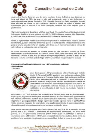 Conselho Nacional do Café – CNC
SCN Quadra 01, Bl. “C”, Ed. Brasília Trade Center, 11º andar, sala 1.101 - CEP 70711-902 – Brasília (DF)
Assessoria de Comunicação: (61) 3226-2269 / 8114-6632
E-mail: imprensa@cncafe.com.br / www.twitter.com/pauloandreck
Atualmente o Espírito Santo tem uma das piores condições de solo do Brasil, a água disponível na
terra está abaixo de 10%, ou seja, o solo está praticamente seco, o que desfavorece o
desenvolvimento das plantas. Segundo o CNC (Conselho Nacional do Café), a produção do grão
esse ano pode ser menor do que a projetada, porque os meses de janeiro e fevereiro são
fundamentais para as lavouras e as atuais condições climáticas vão trazer prejuízos para a
produtividade.
O primeiro levantamento da safra de café feito pela Conab (Companhia Nacional de Abastecimento)
indica que o Brasil teve ter uma produção entre 44,11 e 46,61 milhões de sacas de 60kg. Desse total,
o café conilon deve alcançar uma produção de até 12,21 milhões de sacas de 60kg.
Porém, o órgão também ressalta que números mais próximos da realidade serão vistos no próximo
levantamento, que será feito entre abril e maio, quando os efeitos do clima estarão mais claros e será
possível ter uma projeção melhor em relação a safra desse ano. A maior concentração da colheita de
café no Brasil se verifica entre maio, junho e julho.
As chuvas retornam em fevereiro, na primeira semana do mês que vem a previsão da Somar
Meteorologia é que chova em torno de 30mm no Espírito Santo, valor ainda baixo para recuperar
totalmente a umidade do solo, mas que traz um alívio para os produtores. Já entre os dias 5 e 9 de
fevereiro, o volume acumulado poderá chegar a 70mm, podendo até recuperar algumas lavouras.
Programa Certifica Minas Café já conta com 1.487 propriedades no Estado
Agência Minas
27/01/2015
Minas Gerais possui 1.487 propriedades de café certificadas pelo Instituto
Mineiro de Agropecuária (IMA) quanto às boas praticas de produção. Esta
atividade faz parte do Programa Certifica Minas Café, do Governo de Minas
Gerais, que é executado pelo IMA e Emater-MG – ambos vinculados à
Secretaria de Estado de Agricultura, Pecuária e Abastecimento (Seapa). O
Certifica Minas Café tem como principal objetivo implantar boas práticas de
produção nas propriedades cafeeiras mineiras, de modo a aumentar a
visibilidade e a competitividade do café mineiro nos mercados nacional e
internacional.
O coordenador do Certifica Minas Café na Gerência de Certificação do IMA, Rogério Fernandes,
explica que o programa de certificação é um grande exemplo de como uma iniciativa governamental
tem potencial para mudar a realidade de um sistema produtivo, melhorando a vida do produtor. “Mais
importante do que as possibilidades de ágio e ganho de mercado, a grande marca do Certifica Minas
Café é a melhoria na gestão das propriedades e na relação socioambiental do sistema de produção,
alcançadas quando os produtores cumprem as normas da certificação” afirma.
Uma grande conquista alcançada pelo Certifica Minas Café, em 2014, foi a conclusão de uma
parceria com a UTZ Certified – certificadora de reconhecimento internacional. Por meio desta
parceria, as 1.487 propriedades certificadas podem formar grupos de certificação e solicitar a
equivalência com a UTZ Certified – ANO 1, sem necessidade de uma nova auditoria. Desta forma, os
produtores terão acesso ao mercado externo, com possibilidade de ágio na venda de seus cafés.
 