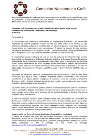 Conselho Nacional do Café – CNC
SCN Quadra 01, Bl. “C”, Ed. Brasília Trade Center, 11º andar, sala 1.101 - CEP 70711-902 – Brasília (DF)
Assessoria de Comunicação: (61) 3226-2269 / 8114-6632
E-mail: imprensa@cncafe.com.br / www.twitter.com/pauloandreck
Além da assistência técnica da Emater e das auditorias internas do IMA - ambas realizadas sem ônus
aos produtores - o programa contou, em 2014, também com a atuação das certificadoras externas
IMO Control, Savassi e a World Quality Services (WQS).
Embrapa e UnB descobrem uma proteína de café com efeito similar ao da morfina
Embrapa Café - Gerência de Transferência de Tecnologia
27/01/2015
Fernanda Diniz
A Embrapa Recursos Genéticos e Biotecnologia e a Universidade de Brasília - UnB identificaram
fragmentos de proteína (peptídeos) inéditos no café com efeito similar ao da morfina, ou seja,
apresentam atividade analgésica e ansiolítica, com um diferencial positivo: maior tempo de duração
desses efeitos em experimentos com camundongos. O pedido de patente de sete peptídeos
identificados neste estudo foi encaminhado ao INPI - Instituto Nacional de Propriedade Intelectual no
dia 18 de agosto de 2014, sob o título de "Peptídeos opióides" (PI20140203524-BR).
A caracterização dessas moléculas faz parte da tese de doutorado do estudante Felipe Vinecky,
desenvolvida no Departamento de Biologia Molecular da UnB e na Embrapa Recursos Genéticos e
Biotecnologia, sob a coordenação do pesquisador Carlos Bloch Júnior. A identificação dos peptídeos
se deu quando Felipe estava em busca de genes de café associados à melhoria da qualidade do
produto, como parte de um projeto desenvolvido em parceria entre a Embrapa e o Centro de
Cooperação Internacional em Pesquisa Agronômica para o Desenvolvimento (CIRAD, sigla em
francês).
Ao analisar as sequências gênicas e correspondentes traduzidos protéicos, Felipe e Carlos Bloch
observaram que algumas delas continham fragmentos internos (encriptados) com estruturas
semelhantes a de alguns opióides endógenos de humanos, como por exemplo, a encefalina.
Decidiram, então, sintetizar análogos estruturais para avaliar experimentalmente suas funções
biológicas e efeitos fisiológicos em mamíferos.
Da mesma forma, um concentrado protéico presente no endosperma (maior parte da semente) do
café foi submetido à digestão enzimática in vitro para simular o processo digestivo em humanos e,
assim, deduzir como poderia ser o processo real de biodisponibilização e atividade final dessas
moléculas dentro do organismo.
A partir dos análogos sintéticos, foram realizados testes com camundongos na Universidade de
Brasília, que comprovaram ser o efeito similar ao da morfina. Foi demonstrado, porém, que o tempo
de duração do efeito analgésico é significativamente superior, cerca de quatro horas. Além disso, nas
condições experimentais avaliadas, não foram observados efeitos colaterais que merecessem
registro. Outros experimentos mais direcionados a esse tipo de questão terão que ser executados
para avaliar esse aspecto com o devido rigor cientifico.
Novo conceito em desenvolvimento: proteínas-mãe e peptídeos encriptados
O estudo de proteínas nas quais são identificados fragmentos internos funcionais (peptídeos
encriptados) é parte de um novo conceito em desenvolvimento na área de biomoléculas que foi
iniciado há mais de uma década pela equipe do Laboratório de Espectrometria de Massa da Unidade
(LEM), patenteado em 2006 e publicado em 2012 (confira no endereço:
http://www.ncbi.nlm.nih.gov/pubmed/23029273)
 