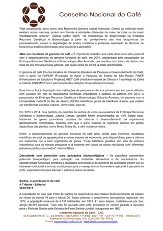 Conselho Nacional do Café – CNC
SCN Quadra 01, Bl. “C”, Ed. Brasília Trade Center, 11º andar, sala 1.101 - CEP 70711-902 – Brasília (DF)
Assessoria de Comunicação: (61) 3226-2269 / 8114-6632
E-mail: imprensa@cncafe.com.br / www.twitter.com/pauloandreck
"Mal comparando, seria como uma Matrioshka (boneca russa) molecular. Dentro da molécula maior
existem outras menores, porém com formas e atividades diferentes da maior de todas ou da maior
imediatamente anterior", explica Carlos Bloch. Tal metodologia foi desenvolvida na Embrapa
Recursos Genéticos e Biotecnologia a partir do conhecimento das vias bioquímicas de
processamento, reparo e degradação de ácidos nucléicos e proteínas associado às técnicas de
bioquímica analítica dominadas pela equipe do Laboratório.
Mais um resultado do genoma do café – É importante ressaltar que nada disso teria sido possível
sem o sequenciamento do genoma funcional do café, em 2004, capitaneado pelo pesquisador da
Embrapa Recursos Genéticos e Biotecnologia, Alan Andrade, que resultou num banco de dados com
mais de 200 mil sequências gênicas, das quais cerca de 30 mil já estão identificadas.
O genoma do café foi uma iniciativa do Consórcio Brasileiro de Pesquisa e Desenvolvimento do Café,
com o apoio da FAPESP (Fundação de Apoio à Pesquisa do Estado de São Paulo), FINEP
(Financiadora de Estudos e Projetos), INCT Café (Instituto Nacional de Ciência e Tecnologia do Café)
e Instituto UNIEMP (Fórum permanente das relações Universidade-Empresa).
Esse banco fica à disposição das instituições de pesquisa e não é a primeira vez em que é utilizado
com sucesso em prol de descobertas científicas importantes e pedidos de patente. Em 2010, o
pesquisador da Embrapa Recursos Genéticos e Biotecnologia, Eduardo Romano, em parceria com a
Universidade Federal do Rio de Janeiro (UFRJ) identificou genes de tolerância à seca, que podem
ser transferidas a outras culturas, como cana, soja etc.
Em 2013 e 2014, dois pedidos de patentes de autoria de outra pesquisadora da Embrapa Recursos
Genéticos e Biotecnologia, Juliana Dantas, também foram encaminhados ao INPI. Neste caso,
tratam-se de genes promotores capazes de otimizar o desenvolvimento de organismos
geneticamente modificados, fazendo com que o gene inserido se expresse apenas em partes
específicas das plantas, como flores, frutos etc, e não na planta inteira.
Enfim, o sequenciamento do genoma funcional do café abriu portas para inúmeros resultados
científicos em prol da agropecuária e outros setores da economia, pois disponibilizou para a ciência
um manancial rico e bem organizado de genes. "Essa biblioteca genética tem sido de extrema
importância para as nossas pesquisas e já estamos em busca de outros resultados com diferentes
parceiros públicos e privados", informa Bloch.
Descoberta com potenciais para aplicações biotecnológicas – Os peptídeos apresentam
potencial biotecnológico para aplicação nas indústrias alimentícia e de nutracêuticos. As
características funcionais similares a atividades ansiolíticas e de aumento da saciedade podem ser de
interesse nutricional e animal, contribuindo para o manejo animal humanitário aplicável à pecuária de
corte, especialmente para atenuar o estresse prévio ao abate.
Santos, o grande porto do café
A Tribuna - Editorial
27/01/2015
A exportação de café pelo Porto de Santos foi responsável pelo notável desenvolvimento da Cidade
na virada do século 19 para o século 20. Basta observar o crescimento demográfico registrado: em
1872, a população local era de 9.151 habitantes; em 1913, 41 anos depois, multiplicou-se por dez,
atingiu 88.967 pessoas. Tudo isso foi causado pelo café, produzido no interior paulista e escoado
para o Porto de Santos pela Estrada de Ferro Santos-Jundiaí, inaugurada em 1867.
 