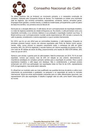 Conselho Nacional do Café – CNC
SCN Quadra 01, Bl. “C”, Ed. Brasília Trade Center, 11º andar, sala 1.101 - CEP 70711-902 – Brasília (DF)
Assessoria de Comunicação: (61) 3226-2269 / 8114-6632
E-mail: imprensa@cncafe.com.br / www.twitter.com/pauloandreck
Os efeitos positivos não se limitaram ao movimento portuário, e à necessária construção do
complexo, realizada pela Companhia Docas de Santos. Foi implantada na cidade uma importante
rede de negócios, que envolvia comissários, exportadores, corretores, bancos, armazéns gerais.
Empregos foram gerados, a renda cresceu, a cidade foi modernizada, principalmente a partir do plano
de Saturnino de Brito, nos primeiros anos do Século 20.
De lá para cá, a situação alterou-se. O café deixou de ser o principal produto de exportação brasileira,
e a rede de negócios existentes da cidade enfraqueceu-se. No entanto, o café permanece como uma
importante commodity, e os números relativos à sua produção e exportação mostram sua força. O
Brasil continua a ser o principal produtor mundial, sendo responsável por 38% de todo o consumo de
café no planeta, considerando o volume exportado e o que é vendido internamente.
Em 2014, que foi um ano difícil para as commodities brasileiras, o café despontou. Enquanto os
principais produtos tiveram recuos nos volumes exportados pelo Porto de Santos (como açúcar,
carnes, milho, sucos cítricos) ou pequeno crescimento (soja), o embarque de café em grãos
aumentou 38%. Em 2014 foi registrado o recorde histórico em volume exportado do produto no País,
com mais de 36 milhões de sacas de 60kg, proporcionando uma receita de US$ 6,576 bilhões, 26%
maior do que em 2013.
Santos é, sem dúvida, o grande porto do café brasileiro. Nele foi embarcado, em 2014, 79,1% do total
exportado, número que cresceu mais de 20% em relação ao ano anterior, demonstrando a
importância estratégica do complexo portuário santista para a exportação do produto. Para a pauta
exportadora brasileira, o café segue com destaque. Não é, evidentemente, o principal produto
embarcado (em 2014 sua participação nas exportações totais do País foi de 2,9%, representando
6,6% do agronegócio), mas ainda assim relevante.
E o Brasil tem se mostrado cada vez mais qualificado nas questões técnicas de plantio e cultivo (com
crescimento da produtividade e qualidade), na pesquisa e na capacidade de venda no mercado
internacional. Abrem-se ainda oportunidades crescentes para os cafés diferenciados (gourmet), que
representaram 22% das exportações. O desafio é agregar valor ao café, como fazem vários países
do mundo.
 