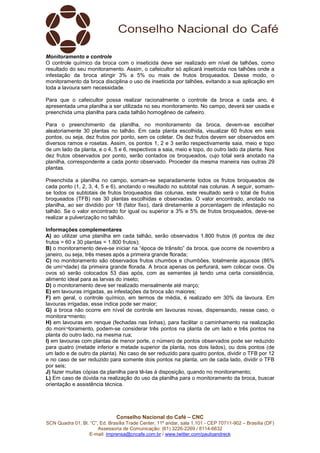 Conselho Nacional do Café – CNC
SCN Quadra 01, Bl. “C”, Ed. Brasília Trade Center, 11º andar, sala 1.101 - CEP 70711-902 – Brasília (DF)
Assessoria de Comunicação: (61) 3226-2269 / 8114-6632
E-mail: imprensa@cncafe.com.br / www.twitter.com/pauloandreck
Monitoramento e controle
O controle químico da broca com o inseticida deve ser realizado em nível de talhões, como
resultado do seu monitoramento. Assim, o cafeicultor só aplicará inseticida nos talhões onde a
infestação da broca atingir 3% a 5% ou mais de frutos broqueados. Desse modo, o
monitoramento da broca disciplina o uso de inseticida por talhões, evitando a sua aplicação em
toda a lavoura sem necessidade.
Para que o cafeicultor possa realizar racionalmente o controle da broca a cada ano, é
apresentada uma planilha a ser utilizada no seu monitoramento. No campo, deverá ser usada e
preenchida uma planilha para cada talhão homogêneo de cafeeiro.
Para o preenchimento da planilha, no monitoramento da broca, devem-se escolher
aleatoriamente 30 plantas no talhão. Em cada planta escolhida, visualizar 60 frutos em seis
pontos, ou seja, dez frutos por ponto, sem os coletar. Os dez frutos devem ser observados em
diversos ramos e rosetas. Assim, os pontos 1, 2 e 3 serão respectivamente saia, meio e topo
de um lado da planta, e o 4, 5 e 6, respectivos a saia, meio e topo, do outro lado da planta. Nos
dez frutos observados por ponto, serão contados os broqueados, cujo total será anotado na
planilha, correspondente a cada ponto observado. Proceder da mesma maneira nas outras 29
plantas.
Preenchida a planilha no campo, somam-se separadamente todos os frutos broqueados de
cada ponto (1, 2, 3, 4, 5 e 6), anotando o resultado no subtotal nas colunas. A seguir, somam-
se todos os subtotais de frutos broqueados das colunas, este resultado será o total de frutos
broqueados (TFB) nas 30 plantas escolhidas e observadas. O valor encontrado, anotado na
planilha, ao ser dividido por 18 (fator fixo), dará diretamente a porcentagem de infestação no
talhão. Se o valor encontrado for igual ou superior a 3% e 5% de frutos broqueados, deve-se
realizar a pulverização no talhão.
Informações complementares
A) ao utilizar uma planilha em cada talhão, serão observados 1.800 frutos (6 pontos de dez
frutos = 60 x 30 plantas = 1.800 frutos);
B) o monitoramento deve-se iniciar na “época de trânsito” da broca, que ocorre de novembro a
janeiro, ou seja, três meses após a primeira grande florada;
C) no monitoramento são observados frutos chumbos e chumbões, totalmente aquosos (86%
de umi¬dade) da primeira grande florada. A broca apenas os perfurará, sem colocar ovos. Os
ovos só serão colocados 53 dias após, com as sementes já tendo uma certa consistência,
alimento ideal para as larvas do inseto;
D) o monitoramento deve ser realizado mensalmente até março;
E) em lavouras irrigadas, as infestações da broca são maiores;
F) em geral, o controle químico, em termos de média, é realizado em 30% da lavoura. Em
lavouras irrigadas, esse índice pode ser maior;
G) a broca não ocorre em nível de controle em lavouras novas, dispensando, nesse caso, o
monitora¬mento;
H) em lavouras em renque (fechadas nas linhas), para facilitar o caminhamento na realização
do moni¬toramento, podem-se considerar três pontos na planta de um lado e três pontos na
planta do outro lado, na mesma rua;
I) em lavouras com plantas de menor porte, o número de pontos observados pode ser reduzido
para quatro (metade inferior e metade superior da planta, nos dois lados), ou dois pontos (de
um lado e de outro da planta). No caso de ser reduzido para quatro pontos, dividir o TFB por 12
e no caso de ser reduzido para somente dois pontos na planta, um de cada lado, dividir o TFB
por seis;
J) fazer muitas cópias da planilha para tê-las à disposição, quando no monitoramento;
L) Em caso de dúvida na realização do uso da planilha para o monitoramento da broca, buscar
orientação e assistência técnica.
 