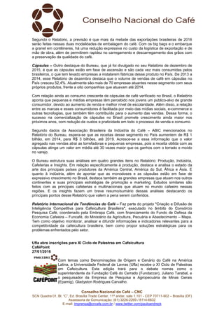 Conselho Nacional do Café – CNC
SCN Quadra 01, Bl. “C”, Ed. Brasília Trade Center, 11º andar, sala 1.101 - CEP 70711-902 – Brasília (DF)
Assessoria de Comunicação: (61) 3226-2269 / 8114-6632
E-mail: imprensa@cncafe.com.br / www.twitter.com/pauloandreck
Segundo o Relatório, a previsão é que mais da metade das exportações brasileiras de 2016
serão feitas nessas duas modalidades de embalagem do café. Com os big bags e o embarque
a granel em contêineres, há uma redução expressiva no custo da logística de exportação e de
mão de obra, além de permitirem rapidez no carregamento e descarregamento dos grãos com
a preservação da qualidade do café.
Cápsulas – Outro destaque do Bureau, que já foi divulgado no seu Relatório de dezembro de
2015, é que as cápsulas estão em fase de ascensão e são cada vez mais consumidas pelos
brasileiros, o que tem levado empresas a instalarem fábricas desse produto no País. De 2013 a
2014, esse Relatório de dezembro destaca que o volume de vendas de café em cápsulas no
País cresceu 52,4%. Atualmente são mais de 70 empresas atuantes nesse segmento com seus
próprios produtos, frente a oito companhias que atuavam até 2014.
Com relação ainda ao consumo crescente de cápsulas de café verificado no Brasil, o Relatório
aponta que pequenas e médias empresas têm percebido nos jovens um público-alvo de grande
consumidor, devido ao aumento de renda e melhor nível de escolaridade. Além disso, a relação
entre as marcas e esses consumidores é facilitada por meio das mídias sociais, e-commerce e
outras tecnologias, que também têm contribuído para o aumento das vendas. Dessa forma, o
sucesso na comercialização de cápsulas no Brasil promete crescimento ainda maior nos
próximos anos, com redução de custos e praticidade em todo o processo de venda e consumo.
Segundo dados da Associação Brasileira da Indústria do Café – ABIC mencionados no
Relatório do Bureau, espera-se que as receitas desse segmento no País aumentem de R$ 1
bilhão, em 2014, para R$ 3 bilhões, até 2019. Acresce-se a essa informação que o valor
agregado nas vendas atrai as torrefadoras e pequenas empresas, pois a receita obtida com as
cápsulas atinge um valor em média até 30 vezes maior que os ganhos com o torrado e moído
no varejo.
O Bureau estrutura suas análises em quatro grandes itens no Relatório: Produção, Indústria,
Cafeterias e Insights. Em relação especificamente à produção, destaca e analisa o estado da
arte dos principais países produtores da América Central, América do Sul, África e Ásia. E
quanto à indústria, além de apontar que as monodoses e as cápsulas estão em fase de
expressivo crescimento no Brasil, destaca também as grandes empresas que atuam nos outros
continentes e suas principais estratégias de promoção e marketing. Estudos similares são
feitos com as principais cafeterias e multinacionais que atuam no mundo cafeeiro nessas
regiões. E os insights fazem um breve resumo/sumário dessas análises destacando os
principais pontos desse Relatório que valem a pena serem conferidos.
Relatório Internacional de Tendências do Café – Faz parte do projeto "Criação e Difusão de
Inteligência Competitiva para Cafeicultura Brasileira", executado no âmbito do Consórcio
Pesquisa Café, coordenado pela Embrapa Café, com financiamento do Fundo de Defesa da
Economia Cafeeira – Funcafé, do Ministério da Agricultura, Pecuária e Abastecimento – Mapa.
Tem como objetivo monitorar, analisar e difundir informações e indicadores relevantes para a
competitividade da cafeicultura brasileira, bem como propor soluções estratégicas para os
problemas enfrentados pelo setor.
Ufla abre inscrições para XI Ciclo de Palestras em Cafeicultura
CaféPoint
27/01/2016
Com temas como Denominações de Origem e Cenário do Café na América
Latina, a Universidade Federal de Lavras (Ufla) recebe o XI Ciclo de Palestras
em Cafeicultura. Esta edição trará para o debate nomes como o
superintendente da Fundação Café do Cerrado (Fundaccer), Juliano Tarabal, e
o pesquisador da Empresa de Pesquisa e Agropecuária de Minas Gerais
(Epamig), Gladyston Rodrigues Carvalho.
 