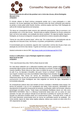 Danos às lavouras de café só irão paralisar com o início das chuvas, afirma fisiologista
Mercado & Cia
27/02/2018
O cinturão cafeeiro do Brasil continua amargando perdas com a seca prolongada e o calor
excessivo. As chuvas registradas nas últimas semanas ainda não foram suficientes para estancar
as perdas e muitos grãos estão ficando chochos, conforme explica Joel Irineu Fahl, fisiologista de
café do IAC (Instituto Agronômico de Campinas).
“Os danos em consequência deste veranico são realmente preocupantes. Eles já ocorreram e só
vão paralisar com o início das chuvas... Quando todas as regiões receberem as chuvas, poderemos
fazer, de forma mais realista, uma avaliação dos danos causados”. Em algumas regiões, segundo o
fisiologista, as chuvas já conseguiram recuperar parcialmente os danos causados pela estiagem.
“Vamos ter uma safra de peneira baixa”, afirma Joel. “Em muitas lavouras, principalmente esta de
carga alta e em lavouras novas, nós tivemos, no ponteiro, principalmente, a perda total”.
A recomendação para os produtores, segundo Joel, é aproveitar o reinício das chuvas e fazer uma
adubação de uma forma mais intensa. “A gente vai minimizar o dano que já ocorreu”.
Assista à entrevista no site do CNC: http://www.cncafe.com.br/site/capa.asp?id=17152.

A seca e a cafeicultura: o que a fisiologia vegetal tem a explicar
Rede Social do Café
27/02/2014
* Prof. José Donizeti Alves (foto: Perfil na Rede Social do Café)
Em vista dessa catástrofe que a cafeicultura brasileira está vivendo, gostaria de
acrescentar alguns pontos que ainda não foram discutidos ou se foram, foi feito de
maneira hipotética. Muita coisa já se falou sobre os efeitos da seca na produção
do café. E eu, me desculpe o trocadilho, não quero “chover no molhado”. O fato
que ninguém contesta é que essa anormalidade meteorológica havia décadas não
se manifestava. Pelo menos em termos de intensidade e durabilidade.
Infelizmente dessa vez ela veio acompanhada de temperatura e luminosidade extremamente altas e
ocorreu/ocorre em fases fenológicas das mais exigentes em termos de água, temperatura e
luminosidade adequada.
As consequências práticas disso tudo também já foram mostradas e debatidas nesse espaço. Em
termos de produção o que se vê é escaldadura das folhas; frutos pequenos, desidratados com
descolamento do pergaminho (endurecido) da semente, mumificados, grãos mal formados, altíssima
percentagem de grãos chochos. Todas essas anormalidades fisiológicas devem ser vista como
BASTANTE ELEVADAS. Esta é a diferença fundamental dessa seca com as outras em anos
passados. Ou seja: sem qualquer intenção de ser alarmista ou partidário do “quanto pior melhor”, a
situação da cafeicultura brasileira desta vez é extremamente grave. Conclusão óbvia: a safra de
2014 está fortemente comprometida tanto em termos de quantidade quando de qualidade. Em
minha opinião, depois de visitar várias regiões cafeeiras, deduzo que a perda vai variar entre 20 a
45% dependendo da região.

Conselho Nacional do Café – CNC
SCN Quadra 01, Bl. “C”, Ed. Brasília Trade Center, 11º andar, sala 1.101 - CEP 70711-902 – Brasília (DF)
Assessoria de Comunicação: (61) 3226-2269 / 8114-6632
E-mail: imprensa@cncafe.com.br / www.twitter.com/pauloandreck

 