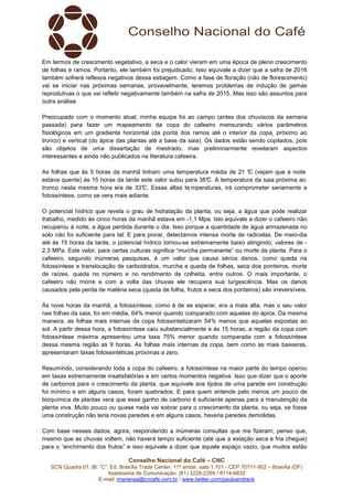 Em termos de crescimento vegetativo, a seca e o calor vieram em uma época de pleno crescimento
de folhas e ramos. Portanto, ele também foi prejudicado. Isso equivale a dizer que a safra de 2016
também sofrerá reflexos negativos dessa estiagem. Como a fase de floração (não de florescimento)
vai se iniciar nas próximas semanas, provavelmente, teremos problemas de indução de gemas
reprodutivas o que vai refletir negativamente também na safra de 2015. Mas isso são assuntos para
outra análise.
Preocupado com o momento atual, minha equipe foi ao campo (antes dos chuviscos da semana
passada) para fazer um mapeamento da copa do cafeeiro mensurando vários parâmetros
fisiológicos em um gradiente horizontal (da ponta dos ramos até o interior da copa, próximo ao
tronco) e vertical (do ápice das plantas até a base da saia). Os dados estão sendo copilados, pois
são objetos de uma dissertação de mestrado, mas preliminarmente revelaram aspectos
interessantes e ainda não publicados na literatura cafeeira.
As folhas que às 5 horas da manhã tinham uma temperatura média de 21 °C (vejam que a noite
estava quente) às 15 horas da tarde este valor subiu para 38° A temperatura da saia próxima ao
C.
tronco nesta mesma hora era de 33° Essas altas te mperaturas, irá comprometer seriamente a
C.
fotossíntese, como se vera mais adiante.
O potencial hídrico que revela o grau de hidratação da planta, ou seja, a água que pode realizar
trabalho, medido às cinco horas da manhã estava em -1,1 Mpa. Isto equivale a dizer o cafeeiro não
recuperou à noite, a água perdida durante o dia. Isso porque a quantidade de água armazenada no
solo não foi suficiente para tal. E para piorar, detectamos intensa morte de radicelas. De meio-dia
até às 15 horas da tarde, o potencial hídrico tornou-se extremamente baixo atingindo, valores de 2,3 MPa. Este valor, para certas culturas significa “murcha permanente” ou morte da planta. Para o
cafeeiro, segundo inúmeras pesquisas, é um valor que causa sérios danos, como queda na
fotossíntese e translocação de carboidratos, murcha e queda de folhas, seca dos ponteiros, morte
de raízes, queda no número e no rendimento de colheita, entre outros. O mais importante, o
cafeeiro não morre e com a volta das chuvas ele recupera sua turgescência. Mas os danos
causados pela perda de matéria seca (queda de folha, frutos e seca dos ponteiros) são irreversíveis.
Às nove horas da manhã, a fotossíntese, como é de se esperar, era a mais alta, mas o seu valor
nas folhas da saia, foi em média, 64% menor quando comparado com aquelas do ápice. Da mesma
maneira, as folhas mais internas da copa fotossintetizaram 54% menos que aquelas expostas ao
sol. A partir dessa hora, a fotossíntese caiu substancialmente e às 15 horas, a região da copa com
fotossíntese máxima apresentou uma taxa 75% menor quando comparada com a fotossíntese
dessa mesma região as 9 horas. As folhas mais internas da copa, bem como as mais baixeiras,
apresentaram taxas fotossintéticas próximas a zero.
Resumindo, considerando toda a copa do cafeeiro, a fotossíntese na maior parte do tempo operou
em taxas extremamente insatisfatórias e em certos momentos negativa. Isso que dizer que o aporte
de carbonos para o crescimento da planta, que equivale aos tijolos de uma parede em construção
foi mínimo e em alguns casos, foram quebrados. E para quem entende pelo menos um pouco de
bioquímica de plantas vera que esse ganho de carbono é suficiente apenas para a manutenção da
planta viva. Muito pouco ou quase nada vai sobrar para o crescimento da planta, ou seja, se fosse
uma construção não teria novas paredes e em alguns casos, haveria paredes demolidas.
Com base nesses dados, agora, respondendo a inúmeras consultas que me fizeram, penso que,
mesmo que as chuvas voltem, não haverá tempo suficiente (até que a estação seca e fria chegue)
para o “enchimento dos frutos” e isso equivale a dizer que aquele espaço vazio, que muitos estão
Conselho Nacional do Café – CNC
SCN Quadra 01, Bl. “C”, Ed. Brasília Trade Center, 11º andar, sala 1.101 - CEP 70711-902 – Brasília (DF)
Assessoria de Comunicação: (61) 3226-2269 / 8114-6632
E-mail: imprensa@cncafe.com.br / www.twitter.com/pauloandreck

 