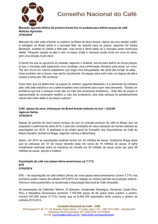 Mercado aguarda efeitos da próxima frente fria no sudeste para definir preços do café
Notícias Agrícolas
27/02/2014
Mercado do café volta a fechar no positivo na Bolsa de Nova Iorque, depois de uma sessão volátil.
A estiagem no Brasil ainda é o principal fator de suporte para os preços, segundo Gil Carlos
Barabach, analista do Safras e Mercado, mas ainda é difícil saber se o mercado ainda continuará
altista. “Ninguém aposta na alta e nem na baixa, então o mercado oscila muito em cima do clima,
sem uma direção muito clara”.
A frente fria que se aproxima do sudeste, segundo o analista, servirá para definir os novos preços,
já que o mercado está esperando uma novidade, uma confirmação climática para tomar um rumo.
“Se vier chuva em volume satisfatório que traga uma tranquilidade, ele pode até corrigir as altas...
Caso contrário vier a chuva, mas ela for insuficiente, há espaço para subir mais um degrau de alta e
romper a linha dos 180 centavos”.
Outro fator que irá determinar os preços do arábica, segundo Barabach, é a demanda da indústria
pelo café pela indústria e se a safra brasileira será suficiente para suprir esta demanda. “Existia um
problema que era o estoque muito alto na mão dos produtores brasileiros... Esta alta de preços e
agressividade do comprador facilitou a vida dos produtores, pois este estoque foi gradativamente
saindo das mãos deles e os preços subiram”.

Café: apesar da seca, embarques do Brasil ficarão estáveis no ano – CeCafé
Agência Safras
27/02/2014
Apesar do período de seca nesse começo de ano no cinturão produtor de café do Brasil, que vai
prejudicar o potencial da safra 2014, o país tem condições em seus estoques de manter estáveis as
exportações em 2014. A avaliação é do diretor geral do Conselho dos Exportadores de Café do
Brasil (Cecafé), Guilherme Braga, segundo noticiou a Bloomberg.
Assim, em 2014 as exportações poderão fechar em 33 milhões de sacas. Guilherme Braga disse
que os estoques em 31 de março deverão estar em cerca de 14 milhões de sacas. A safra
inicialmente estimada entre os membros do Cecafé em 52 milhões de sacas pode cair para 48
milhões de sacas, aponta a matéria.

Exportação de café nos países latino-americanos cai 7,71%
EFE
27/02/2014
EFE – As exportações de café arábico (finos) de nove países latino-americanos caíram 7,71% nos
primeiros quatro meses da colheita 2013-2014 em relação ao mesmo período da produção anterior,
informou nesta quarta-feira na Guatemala a Associação Nacional de Café (Anacafé).
As exportações da Colômbia, México, El Salvador, Guatemala, Nicarágua, Honduras, Costa Rica,
Peru e República Dominicana somaram 7.792.958 sacas de 60 quilos entre outubro e janeiro,
número 651.200 sacas (7,71%) menor que os 8.444.158 exportados entre outubro e janeiro da
colheita 2012-2013.
Conselho Nacional do Café – CNC
SCN Quadra 01, Bl. “C”, Ed. Brasília Trade Center, 11º andar, sala 1.101 - CEP 70711-902 – Brasília (DF)
Assessoria de Comunicação: (61) 3226-2269 / 8114-6632
E-mail: imprensa@cncafe.com.br / www.twitter.com/pauloandreck

 