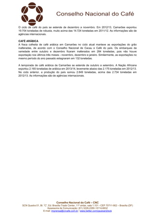 Conselho Nacional do Café – CNC
SCN Quadra 01, Bl. “C”, Ed. Brasília Trade Center, 11º andar, sala 1.101 - CEP 70711-902 – Brasília (DF)
Assessoria de Comunicação: (61) 3226-2269 / 8114-6632
E-mail: imprensa@cncafe.com.br / www.twitter.com/pauloandreck
O ciclo de café do país se estende de dezembro a novembro. Em 2012/13, Camarões exportou
19.704 toneladas de robusta, muito acima das 14.724 toneladas em 2011/12. As informações são de
agências internacionais.
CAFÉ ARÁBICA
A fraca colheita de café arábica em Camarões no ciclo atual manteve as exportações do grão
inalteradas, de acordo com o Conselho Nacional de Cacau e Café do país. Os embarques da
variedade entre outubro e dezembro ficaram inalterados em 284 toneladas, pois não houve
exportação nos últimos três meses - novembro, dezembro e janeiro. Similarmente, as exportações no
mesmo período do ano passado estagnaram em 132 toneladas.
A temporada de café arábica de Camarões se estende de outubro a setembro. A Nação Africana
exportou 2.165 toneladas de arábica em 2013/14, levemente abaixo das 2.175 toneladas em 2012/13.
No ciclo anterior, a produção do país somou 2.849 toneladas, acima das 2.734 toneladas em
2012/13. As informações são de agências internacionais.
 