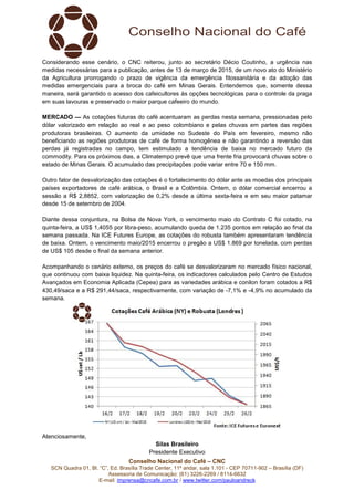 Conselho Nacional do Café – CNC
SCN Quadra 01, Bl. “C”, Ed. Brasília Trade Center, 11º andar, sala 1.101 - CEP 70711-902 – Brasília (DF)
Assessoria de Comunicação: (61) 3226-2269 / 8114-6632
E-mail: imprensa@cncafe.com.br / www.twitter.com/pauloandreck
Considerando esse cenário, o CNC reiterou, junto ao secretário Décio Coutinho, a urgência nas
medidas necessárias para a publicação, antes de 13 de março de 2015, de um novo ato do Ministério
da Agricultura prorrogando o prazo de vigência da emergência fitossanitária e da adoção das
medidas emergenciais para a broca do café em Minas Gerais. Entendemos que, somente dessa
maneira, será garantido o acesso dos cafeicultores às opções tecnológicas para o controle da praga
em suas lavouras e preservado o maior parque cafeeiro do mundo.
MERCADO — As cotações futuras do café acentuaram as perdas nesta semana, pressionadas pelo
dólar valorizado em relação ao real e ao peso colombiano e pelas chuvas em partes das regiões
produtoras brasileiras. O aumento da umidade no Sudeste do País em fevereiro, mesmo não
beneficiando as regiões produtoras de café de forma homogênea e não garantindo a reversão das
perdas já registradas no campo, tem estimulado a tendência de baixa no mercado futuro da
commodity. Para os próximos dias, a Climatempo prevê que uma frente fria provocará chuvas sobre o
estado de Minas Gerais. O acumulado das precipitações pode variar entre 70 e 150 mm.
Outro fator de desvalorização das cotações é o fortalecimento do dólar ante as moedas dos principais
países exportadores de café arábica, o Brasil e a Colômbia. Ontem, o dólar comercial encerrou a
sessão a R$ 2,8852, com valorização de 0,2% desde a última sexta-feira e em seu maior patamar
desde 15 de setembro de 2004.
Diante dessa conjuntura, na Bolsa de Nova York, o vencimento maio do Contrato C foi cotado, na
quinta-feira, a US$ 1,4055 por libra-peso, acumulando queda de 1.235 pontos em relação ao final da
semana passada. Na ICE Futures Europe, as cotações do robusta também apresentaram tendência
de baixa. Ontem, o vencimento maio/2015 encerrou o pregão a US$ 1.869 por tonelada, com perdas
de US$ 105 desde o final da semana anterior.
Acompanhando o cenário externo, os preços do café se desvalorizaram no mercado físico nacional,
que continuou com baixa liquidez. Na quinta-feira, os indicadores calculados pelo Centro de Estudos
Avançados em Economia Aplicada (Cepea) para as variedades arábica e conilon foram cotados a R$
430,49/saca e a R$ 291,44/saca, respectivamente, com variação de -7,1% e -4,9% no acumulado da
semana.
Atenciosamente,
Silas Brasileiro
Presidente Executivo
 