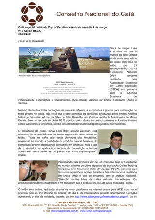 Conselho Nacional do Café – CNC
SCN Quadra 01, Bl. “C”, Ed. Brasília Trade Center, 11º andar, sala 1.101 - CEP 70711-902 – Brasília (DF)
Assessoria de Comunicação: (61) 3226-2269 / 8114-6632
E-mail: imprensa@cncafe.com.br / www.twitter.com/pauloandreck
Café especial: leilão do Cup of Excellence Naturals será dia 4 de março
P1 / Ascom BSCA
27/02/2015
Paulo A. C. Kawasaki
Dia 4 de março. Essa
é a data em que o
mundo do café voltará
ainda mais seus olhos
ao Brasil, com foco no
leilão dos 23
vencedores do Cup of
Excellence Naturals
2014, certame
realizado pela
Associação Brasileira
de Cafés Especiais
(BSCA) em parceria
com a Agência
Brasileira de
Promoção de Exportações e Investimentos (Apex-Brasil), Alliance for Coffee Excellence (ACE) e
Sebrae.
Mesmo diante das fortes oscilações do mercado cafeeiro, a expectativa é grande para a obtenção de
bons preços no leilão, haja vista que o café campeão do concurso, produzido pelos irmãos Antônio
Márcio e Sebastião Afonso da Silva, no Sítio Baixadão, em Cristina, região da Mantiqueira de Minas
Gerais, bateu o recorde ao obter 95,18 pontos. Além disso, os quatro primeiros colocados tiveram
notas superiores a 90 pontos, sendo considerados presidenciais pelos jurados internacionais.
O presidente da BSCA, Silvio Leite (foto: arquivo pessoal), está
otimista com a possibilidade de serem registrados bons lances no
leilão. “Todos os cafés que serão ofertados são fantásticos,
revelando ao mundo a qualidade do produto natural brasileiro. É
complicado prever algo quando pensamos em um leilão, mas o fato
de o vencedor ter quebrado o recorde da competição e termos
outros três cafés acima de 90 pontos nos deixa esperançosos”,
revela.
Participando pela primeira vez de um concurso Cup of Excellence
no mundo, a trader de cafés especiais da Starbucks Coffee Trading
Company, Ann Traumann (foto: divulgação BSCA), comenta que
teve uma experiência incrível durante a fase internacional realizada
em Araxá (MG) e que se encantou com o produto nacional.
“Descobri muitos lotes de cafés naturais maravilhosos. Os
produtores brasileiros mostraram e me provaram que o Brasil é um país de cafés especiais”, anota.
O leilão será online, realizado através de uma plataforma na internet criada pela ACE, com início
previsto para as 11h (horário de Brasília) do dia 4. Os interessados poderão acompanhar o pregão
acessando o site da entidade, através do link http://www.allianceforcoffeeexcellence.org/en/. Já as
 