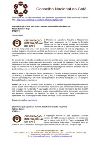 Conselho Nacional do Café – CNC
SCN Quadra 01, Bl. “C”, Ed. Brasília Trade Center, 11º andar, sala 1.101 - CEP 70711-902 – Brasília (DF)
Assessoria de Comunicação: (61) 3226-2269 / 8114-6632
E-mail: imprensa@cncafe.com.br / www.twitter.com/pauloandreck
informações dos 23 cafés vencedores, seus produtores e propriedades estão disponíveis no site da
BSCA (http://bsca.com.br/cup-of-excellence-late-harvest.php?id=25).
Brasil participa da 114ª sessão do Conselho Internacional do Café da OIC
Ascom Social do Mapa
27/02/2015
Cláudia Lafetá
O Ministério da Agricultura, Pecuária e Abastecimento
(Mapa) será representado na 114ª sessão do Conselho
Internacional do Café e demais reuniões da Organização
Internacional do Café (OIC), agendadas para o período de
2 a 6 de março deste ano. Todas as reuniões vão ser realizadas na sede da Organização, em
Londres, Inglaterra. O encontro possibilita que Governos e o setor privado troquem opiniões sobre
questões cafeeiras e sobre as condições e tendências do mercado, além de coordenar políticas em
conjunto.
Os assuntos do evento são abordados em diversos comitês, como os de finanças e administração,
projetos, promoção e desenvolvimento do mercado e no comitê de estatística. Para o diretor do
departamento do Café do Mapa, que representará o Ministério, Rodolfo Oliveira, “a participação do
Mapa nas reuniões da OIC é de grande importância para proteger os interesses do Brasil, uma vez
que o país responde por um terço da produção mundial de café”.
Além do Mapa, a Secretaria de Estado de Agricultura, Pecuária e Abastecimento de Minas Gerais
(SEAPA-MG), o Conselho Nacional do Café (CNC), a Confederação Nacional da Agricultura e
Pecuária do Brasil (CNA) e o Conselho dos Exportadores de Café do Brasil (CECAFÉ) vão compor a
Delegação Brasileira no encontro.
Sobre a OIC — A OIC, do qual o Brasil é membro, é o principal organismo intergovernamental a
serviço do café e reúne 46 países exportadores e importadores para enfrentar os desafios com que o
café se depara no mundo todo. A organização administra o Acordo Internacional do Café de 2007
(AIC de 2007), cujo objetivo é fortalecer o setor cafeeiro global num clima de mercado, promovendo
sua expansão sustentável em benefício de todos os participantes. Seus Países-Membros
representam 94% da produção mundial de café e mais de 75% do consumo mundial.
Outras informações: www.ico.org
OIC informa que exportação mundial de café tem leve alta em janeiro
Agência Estado
27/02/2015
A exportação mundial de café apresentou pequeno
aumento de 0,25% em janeiro passado, em comparação
com o mesmo mês de 2014. Foram embarcadas 8,79
milhões de sacas de 60 kg ante 8,77 milhões de sacas em
janeiro de 2014. A informação é da Organização Internacional do Café (OIC), divulgada hoje.
 