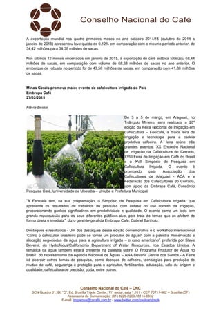 Conselho Nacional do Café – CNC
SCN Quadra 01, Bl. “C”, Ed. Brasília Trade Center, 11º andar, sala 1.101 - CEP 70711-902 – Brasília (DF)
Assessoria de Comunicação: (61) 3226-2269 / 8114-6632
E-mail: imprensa@cncafe.com.br / www.twitter.com/pauloandreck
A exportação mundial nos quatro primeiros meses no ano cafeeiro 2014/15 (outubro de 2014 a
janeiro de 2015) apresentou leve queda de 0,12% em comparação com o mesmo período anterior, de
34,42 milhões para 34,38 milhões de sacas.
Nos últimos 12 meses encerrados em janeiro de 2015, a exportação de café arábica totalizou 68,44
milhões de sacas, em comparação com volume de 68,38 milhões de sacas no ano anterior. O
embarque de robusta no período foi de 43,56 milhões de sacas, em comparação com 41,86 milhões
de sacas.
Minas Gerais promove maior evento de cafeicultura irrigada do País
Embrapa Café
27/02/2015
Flávia Bessa
De 3 a 5 de março, em Araguari, no
Triângulo Mineiro, será realizada a 20ª
edição da Feira Nacional de Irrigação em
Cafeicultura – Fenicafé, a maior feira de
irrigação e tecnologia para a cadeia
produtiva cafeeira. A feira reúne três
grandes eventos: XX Encontro Nacional
de Irrigação da Cafeicultura do Cerrado,
XVIII Feira de Irrigação em Café do Brasil
e o XVII Simpósio de Pesquisa em
Cafeicultura Irrigada. O evento é
promovido pela Associação dos
Cafeicultores de Araguari - ACA e a
Federação dos Cafeicultores do Cerrado,
com apoio da Embrapa Café, Consórcio
Pesquisa Café, Universidade de Uberaba – Uniube e Prefeitura Municipal.
"A Fenicafé tem, na sua programação, o Simpósio de Pesquisa em Cafeicultura Irrigada, que
apresenta os resultados de trabalhos de pesquisa com ênfase no uso correto da irrigação,
proporcionando ganhos significativos em produtividade e qualidade. O evento como um todo tem
grande repercussão para os seus diferentes públicos-alvo, pois trata de temas que os afetam de
forma direta e imediata", diz o gerente-geral da Embrapa Café, Gabriel Bartholo.
Destaques e resultados - Um dos destaques dessa edição comemorativa é o workshop internacional
‘Como o cafeicultor brasileiro pode se tornar um produtor de água?' com a palestra ‘Reservação e
alocação negociadas da água para a agricultura irrigada – o caso americano', proferida por Steve
Deverel, do Hydrofocus/Californonia Department of Water Resources, nos Estados Unidos. A
temática da água também estará presente na palestra sobre ‘O Programa Produtor de Água no
Brasil', do representante da Agência Nacional de Águas – ANA Devanir Garcia dos Santos.- A Feira
irá abordar outros temas de pesquisa, como doenças do cafeeiro, tecnologias para produção de
mudas de café, segurança e proteção para o agricultor, fertilizantes, adubação, selo de origem e
qualidade, cafeicultura de precisão, poda, entre outros.
 