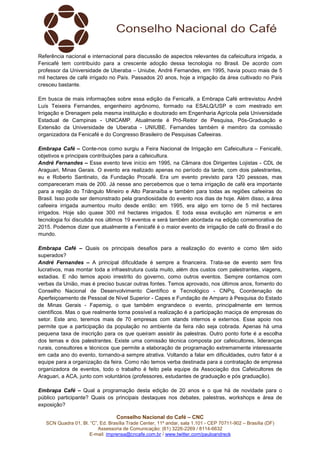 Conselho Nacional do Café – CNC
SCN Quadra 01, Bl. “C”, Ed. Brasília Trade Center, 11º andar, sala 1.101 - CEP 70711-902 – Brasília (DF)
Assessoria de Comunicação: (61) 3226-2269 / 8114-6632
E-mail: imprensa@cncafe.com.br / www.twitter.com/pauloandreck
Referência nacional e internacional para discussão de aspectos relevantes da cafeicultura irrigada, a
Fenicafé tem contribuído para a crescente adoção dessa tecnologia no Brasil. De acordo com
professor da Universidade de Uberaba – Uniube, André Fernandes, em 1995, havia pouco mais de 5
mil hectares de café irrigado no País. Passados 20 anos, hoje a irrigação da área cultivado no País
cresceu bastante.
Em busca de mais informações sobre essa edição da Fenicafé, a Embrapa Café entrevistou André
Luís Teixeira Fernandes, engenheiro agrônomo, formado na ESALQ/USP e com mestrado em
Irrigação e Drenagem pela mesma instituição e doutorado em Engenharia Agrícola pela Universidade
Estadual de Campinas - UNICAMP. Atualmente é Pró-Reitor de Pesquisa, Pós-Graduação e
Extensão da Universidade de Uberaba - UNIUBE. Fernandes também é membro da comissão
organizadora da Fenicafé e do Congresso Brasileiro de Pesquisas Cafeeiras.
Embrapa Café – Conte-nos como surgiu a Feira Nacional de Irrigação em Cafeicultura – Fenicafé,
objetivos e principais contribuições para a cafeicultura.
André Fernandes – Esse evento teve início em 1995, na Câmara dos Dirigentes Lojistas - CDL de
Araguari, Minas Gerais. O evento era realizado apenas no período da tarde, com dois palestrantes,
eu e Roberto Santinato, da Fundação Procafé. Era um evento previsto para 120 pessoas, mas
compareceram mais de 200. Já nesse ano percebemos que o tema irrigação de café era importante
para a região do Triângulo Mineiro e Alto Paranaíba e também para todas as regiões cafeeiras do
Brasil. Isso pode ser demonstrado pela grandiosidade do evento nos dias de hoje. Além disso, a área
cafeeira irrigada aumentou muito desde então: em 1995, era algo em torno de 5 mil hectares
irrigados. Hoje são quase 300 mil hectares irrigados. E toda essa evolução em números e em
tecnologia foi discutida nos últimos 19 eventos e será também abordada na edição comemorativa de
2015. Podemos dizer que atualmente a Fenicafé é o maior evento de irrigação de café do Brasil e do
mundo.
Embrapa Café – Quais os principais desafios para a realização do evento e como têm sido
superados?
André Fernandes – A principal dificuldade é sempre a financeira. Trata-se de evento sem fins
lucrativos, mas montar toda a infraestrutura custa muito, além dos custos com palestrantes, viagens,
estadias. E não temos apoio irrestrito do governo, como outros eventos. Sempre contamos com
verbas da União, mas é preciso buscar outras fontes. Temos aprovado, nos últimos anos, fomento do
Conselho Nacional de Desenvolvimento Científico e Tecnológico - CNPq, Coordenação de
Aperfeiçoamento de Pessoal de Nível Superior - Capes e Fundação de Amparo à Pesquisa do Estado
de Minas Gerais - Fapemig, o que também engrandece o evento, principalmente em termos
científicos. Mas o que realmente torna possível a realização é a participação maciça de empresas do
setor. Este ano, teremos mais de 70 empresas com stands internos e externos. Esse apoio nos
permite que a participação da população no ambiente da feira não seja cobrada. Apenas há uma
pequena taxa de inscrição para os que queiram assistir às palestras. Outro ponto forte é a escolha
dos temas e dos palestrantes. Existe uma comissão técnica composta por cafeicultores, lideranças
rurais, consultores e técnicos que permite a elaboração de programação extremamente interessante
em cada ano do evento, tornando-a sempre atrativa. Voltando a falar em dificuldades, outro fator é a
equipe para a organização da feira. Como não temos verba destinada para a contratação de empresa
organizadora de eventos, todo o trabalho é feito pela equipe da Associação dos Cafeicultores de
Araguari, a ACA, junto com voluntários (professores, estudantes de graduação e pós graduação).
Embrapa Café – Qual a programação desta edição de 20 anos e o que há de novidade para o
público participante? Quais os principais destaques nos debates, palestras, workshops e área de
exposição?
 
