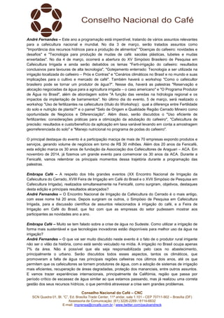 Conselho Nacional do Café – CNC
SCN Quadra 01, Bl. “C”, Ed. Brasília Trade Center, 11º andar, sala 1.101 - CEP 70711-902 – Brasília (DF)
Assessoria de Comunicação: (61) 3226-2269 / 8114-6632
E-mail: imprensa@cncafe.com.br / www.twitter.com/pauloandreck
André Fernandes – Este ano a programação está imperdível, tratando de vários assuntos relevantes
para a cafeicultura nacional e mundial. No dia 3 de março, serão tratados assuntos como
"Importância dos recursos hídricos para a produção de alimentos" "Doenças do cafeeiro: novidades e
desafios" e "Tecnologia para produção de mudas de café: sacolas plásticas, tubetes e mudas
enxertadas". No dia 4 de março, ocorrerá a abertura do XV Simpósio Brasileiro de Pesquisa em
Cafeicultura Irrigada e ainda serão debatidos os temas "Ferti-irrigação do cafeeiro: resultados
conclusivos para lavouras de alta tecnologia", "Gotejamento enterrado: Tecnologia a ser utilizada na
irrigação localizada do cafeeiro – Prós e Contras" e "Cenários climáticos no Brasil e no mundo e suas
implicações para o cultivo e mercado de café". Também haverá o workshop "Como o cafeicultor
brasileiro pode se tornar um produtor de água?". Nesse dia, haverá as palestras "Reservação e
alocação negociadas da água para a agricultura irrigada – o caso americano" e "O Programa Produtor
de Água no Brasil", além de abordagem sobre "A função das veredas na hidrologia regional e os
impactos da implantação de barramentos". No último dia do evento, 5 de março, será realizado o
workshop "Uso de fertilizantes na cafeicultura (título do Workshop): qual a diferença entre Fertilidade
do solo e nutrição de planta?" e o painel "Selo de Origem e Qualidade Região Cerrado Mineiro como
oportunidade de Negócios e Diferenciação". Além disso, serão discutidos o "Uso eficiente de
fertilizantes: considerações práticas para a otimização da adubação do cafeeiro", "Cafeicultura de
precisão: resultados e custo/benefício da aplicação em taxa variável levando em conta a amostragem
georreferenciada do solo" e "Manejo nutricional no programa de podas do cafeeiro".
O principal destaque do evento é a participação maciça de mais de 70 empresas expondo produtos e
serviços, gerando volume de negócios em torno de R$ 30 milhões. Além dos 20 anos da Fenicafé,
esta edição marca os 30 anos de fundação da Associação dos Cafeicultores de Araguari – ACA. Em
novembro de 2014, já fizemos um grande evento para comemorar os 30 anos da ACA. Durante a
Fenicafé, vamos relembrar os principais momentos dessa trajetória durante a programação das
palestras.
Embrapa Café – A respeito dos três grandes eventos (XX Encontro Nacional de Irrigação da
Cafeicultura do Cerrado, XVIII Feira de Irrigação em Café do Brasil e o XVII Simpósio de Pesquisa em
Cafeicultura Irrigada), realizados simultaneamente na Fenicafé, como surgiram, objetivos, destaques
desta edição e principais resultados alcançados?
André Fernandes – O Encontro Nacional de Irrigação da Cafeicultura do Cerrado é o mais antigo,
com esse nome há 20 anos. Depois surgiram os outros, o Simpósio de Pesquisa em Cafeicultura
Irrigada, para a discussão científica de assuntos relacionados à irrigação do café, e a Feira de
Irrigação em Café do Brasil, que fez com que as empresas do setor pudessem mostrar aos
participantes as novidades ano a ano.
Embrapa Café – Muito se tem falado sobre a crise de água no Sudeste. Como utilizar a irrigação de
forma mais sustentável e que tecnologias inovadoras estão disponíveis para melhor uso da água na
irrigação?
André Fernandes – O que vai ser muito discutido neste evento é o fato de o produtor rural irrigante
não ser o vilão da história, como está sendo veiculado na mídia. A irrigação no Brasil ocupa apenas
7% da área. Não é possível que ela seja responsabilizada pelo caos no abastecimento,
principalmente o urbano. Serão discutidos todos esses aspectos, tantos os climáticos, que
promoveram a falta de água nas principais regiões cafeeiras nos últimos dois anos, até os que
permitem que os cafeicultores se tornem produtores de água, com a adoção de sistemas de irrigação
mais eficientes, recuperação de áreas degradadas, proteção dos mananciais, entre outros assuntos.
E vamos trazer experiências internacionais, principalmente da Califórnia, região que passa por
período crítico de escassez de água similar ao que estamos passando, mas já realizou uma correta
gestão dos seus recursos hídricos, o que permitirá atravessar a crise sem grandes problemas.
 