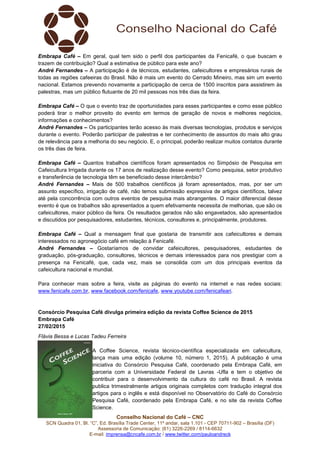 Conselho Nacional do Café – CNC
SCN Quadra 01, Bl. “C”, Ed. Brasília Trade Center, 11º andar, sala 1.101 - CEP 70711-902 – Brasília (DF)
Assessoria de Comunicação: (61) 3226-2269 / 8114-6632
E-mail: imprensa@cncafe.com.br / www.twitter.com/pauloandreck
Embrapa Café – Em geral, qual tem sido o perfil dos participantes da Fenicafé, o que buscam e
trazem de contribuição? Qual a estimativa de público para este ano?
André Fernandes – A participação é de técnicos, estudantes, cafeicultores e empresários rurais de
todas as regiões cafeeiras do Brasil. Não é mais um evento do Cerrado Mineiro, mas sim um evento
nacional. Estamos prevendo novamente a participação de cerca de 1500 inscritos para assistirem às
palestras, mas um público flutuante de 20 mil pessoas nos três dias da feira.
Embrapa Café – O que o evento traz de oportunidades para esses participantes e como esse público
poderá tirar o melhor proveito do evento em termos de geração de novos e melhores negócios,
informações e conhecimentos?
André Fernandes – Os participantes terão acesso às mais diversas tecnologias, produtos e serviços
durante o evento. Poderão participar de palestras e ter conhecimento de assuntos do mais alto grau
de relevância para a melhoria do seu negócio. E, o principal, poderão realizar muitos contatos durante
os três dias de feira.
Embrapa Café – Quantos trabalhos científicos foram apresentados no Simpósio de Pesquisa em
Cafeicultura Irrigada durante os 17 anos de realização desse evento? Como pesquisa, setor produtivo
e transferência de tecnologia têm se beneficiado desse intercâmbio?
André Fernandes – Mais de 500 trabalhos científicos já foram apresentados, mas, por ser um
assunto específico, irrigação de café, não temos submissão expressiva de artigos científicos, talvez
até pela concorrência com outros eventos de pesquisa mais abrangentes. O maior diferencial desse
evento é que os trabalhos são apresentados a quem efetivamente necessita de melhorias, que são os
cafeicultores, maior público da feira. Os resultados gerados não são engavetados, são apresentados
e discutidos por pesquisadores, estudantes, técnicos, consultores e, principalmente, produtores.
Embrapa Café – Qual a mensagem final que gostaria de transmitir aos cafeicultores e demais
interessados no agronegócio café em relação à Fenicafé.
André Fernandes – Gostaríamos de convidar cafeicultores, pesquisadores, estudantes de
graduação, pós-graduação, consultores, técnicos e demais interessados para nos prestigiar com a
presença na Fenicafé, que, cada vez, mais se consolida com um dos principais eventos da
cafeicultura nacional e mundial.
Para conhecer mais sobre a feira, visite as páginas do evento na internet e nas redes sociais:
www.fenicafe.com.br, www.facebook.com/fenicafe, www.youtube.com/fenicafeari.
Consórcio Pesquisa Café divulga primeira edição da revista Coffee Science de 2015
Embrapa Café
27/02/2015
Flávia Bessa e Lucas Tadeu Ferreira
A Coffee Science, revista técnico-científica especializada em cafeicultura,
lança mais uma edição (volume 10, número 1, 2015). A publicação é uma
iniciativa do Consórcio Pesquisa Café, coordenado pela Embrapa Café, em
parceria com a Universidade Federal de Lavras -Ufla e tem o objetivo de
contribuir para o desenvolvimento da cultura do café no Brasil. A revista
publica trimestralmente artigos originais completos com tradução integral dos
artigos para o inglês e está disponível no Observatório do Café do Consórcio
Pesquisa Café, coordenado pela Embrapa Café, e no site da revista Coffee
Science.
 