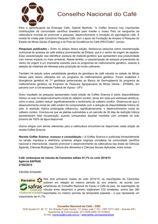 Conselho Nacional do Café – CNC
SCN Quadra 01, Bl. “C”, Ed. Brasília Trade Center, 11º andar, sala 1.101 - CEP 70711-902 – Brasília (DF)
Assessoria de Comunicação: (61) 3226-2269 / 8114-6632
E-mail: imprensa@cncafe.com.br / www.twitter.com/pauloandreck
Para o gerente-geral da Embrapa Café, Gabriel Bartholo, "a Coffee Science traz importantes
contribuições da comunidade científica brasileira para manter o nosso País na vanguarda da
cafeicultura mundial ao promover a pesquisa, desenvolvimento e inovação do agronegócio café. A
revista foi criada pelo Consórcio Pesquisa Café, com o apoio da Fundação de Amparo à Pesquisa do
Estado de Minas Gerais (Fapemig) e do Polo de Excelência do Café (PEC/Café)", conclui.
Pesquisas publicadas – Entre os artigos dessa edição, destaca-se pesquisa sobre caracterização
nutricional de acessos de café arábica provenientes da Etiópia, que é o centro de origem da espécie.
Essa caracterização visa identificar acessos de material genético que apresentem boa produtividade
com menos impacto no meio ambiente. Nesse sentido, a caracterização de acessos provenientes do
centro de origem é um importante subsídio para os programas de melhoramento genético, visando à
seleção de materiais de interesse para produção de novas cultivares.
Também há estudo sobre variabilidade genética de genótipos de café robusta no estado de Minas
Gerais para serem utilizados em um programa de melhoramento genético. Foram avaliados a
divergência genética de 71 genótipos pertencentes ao Banco de Germoplasma do programa de
melhoramento genético da Empresa de Pesquisa Agropecuária de Minas Gerais - EPAMIG, em
parceria com a Universidade Federal de Viçosa - UFV.
Outro resultado de pesquisa apresentado nesta edição da Coffee Science é sobre disponibilidade
hídrica no solo no desenvolvimento inicial do cafeeiro conilon, tendo em vista que estresses abióticos,
como a seca, podem reduzir significativamente o rendimento do cafeeiro conilon. Observou-se que o
desenvolvimento inicial do café conilon foi comprometido com a redução da disponibilidade hídrica do
solo. A restrição hídrica prolongada influenciou, significativamente, o desenvolvimento inicial do
cafeeiro conilon. Concluiu-se que as plantas submetidas a um período de 30 dias de restrição hídrica
apresentaram total recuperação, quando comparadas àquelas mantidas com umidade do solo
próximo de 100% da água disponível.
Outros artigos com temas relevantes para a cafeicultura encontram-se disponíveis nesta edição da
revista Coffee Science.
Revista Coffee Science: avanços e consolidação – A Coffee Science é publicada trimestralmente
na versão impressa e eletrônica contendo artigos originais completos da comunidade científica
nacional e internacional, visando promover o desenvolvimento da cafeicultura nas áreas de Ciências
Agrárias, Ciências Biológicas, Ciência dos Alimentos e Ciências Sociais Aplicadas, entre outras.
Café: embarques de robusta de Camarões saltam 41,7% no ciclo 2014/15
Agência SAFRAS
27/02/2015
Cândida Schaedler
Nos dois primeiros meses do ciclo 2014/15, as exportações de Camarões
subiram em relação ao mesmo período do ano anterior, de acordo com
estatísticas do Conselho Nacional de Cacau e Café do país. As exportações de
robusta entre dezembro e janeiro totalizaram 510 toneladas, acima das 360
exportadas no mesmo período da temporada passada - o que representa um
crescimento de 41,7%.
 