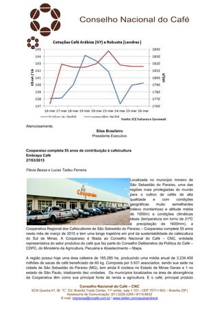 Conselho Nacional do Café – CNC
SCN Quadra 01, Bl. “C”, Ed. Brasília Trade Center, 11º andar, sala 1.101 - CEP 70711-902 – Brasília (DF)
Assessoria de Comunicação: (61) 3226-2269 / 8114-6632
E-mail: imprensa@cncafe.com.br / www.twitter.com/pauloandreck
Atenciosamente,
Silas Brasileiro
Presidente Executivo
Cooparaiso completa 55 anos de contribuição à cafeicultura
Embrapa Café
27/03/2015
Flávia Bessa e Lucas Tadeu Ferreira
Localizada no município mineiro de
São Sebastião do Paraíso, uma das
regiões mais privilegiadas do mundo
para o cultivo de cafés de alta
qualidade e com condições
geográficas muito semelhantes
(relevo montanhoso e altitude média
de 1000m) e condições climáticas
ideais (temperatura em torno de 21ºC
e precipitação de 1600mm), a
Cooperativa Regional dos Cafeicultores de São Sebastião do Paraíso – Cooparaiso completa 55 anos
neste mês de março de 2015 e tem uma longa trajetória em prol da sustentabilidade da cafeicultura
do Sul de Minas. A Cooparaiso é filiada ao Conselho Nacional do Café – CNC, entidade
representativa do setor produtivo do café que faz parte do Conselho Deliberativo da Política do Café –
CDPC, do Ministério da Agricultura, Pecuária e Abastecimento – Mapa.
A região possui hoje uma área cafeeira de 165.285 ha, produzindo uma média anual de 3.234.400
milhões de sacas de café beneficiado de 60 kg. Composta por 5.931 associados, sendo sua sede na
cidade de São Sebastião do Paraíso (MG), tem ainda 8 núcleos no Estado de Minas Gerais e 1 no
estado de São Paulo, totalizando dez unidades. Os municípios localizados na área de abrangência
da Cooperativa têm como sua principal fonte de renda a agricultura. E o café, principal produto
 