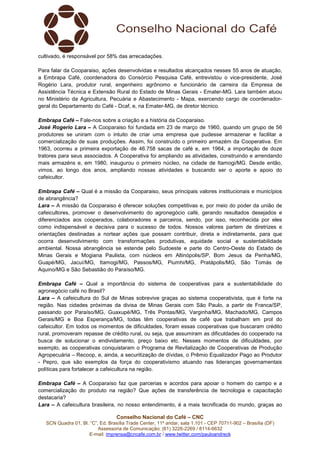 Conselho Nacional do Café – CNC
SCN Quadra 01, Bl. “C”, Ed. Brasília Trade Center, 11º andar, sala 1.101 - CEP 70711-902 – Brasília (DF)
Assessoria de Comunicação: (61) 3226-2269 / 8114-6632
E-mail: imprensa@cncafe.com.br / www.twitter.com/pauloandreck
cultivado, é responsável por 58% das arrecadações.
Para falar da Cooparaiso, ações desenvolvidas e resultados alcançados nesses 55 anos de atuação,
a Embrapa Café, coordenadora do Consórcio Pesquisa Café, entrevistou o vice-presidente, José
Rogério Lara, produtor rural, engenheiro agrônomo e funcionário de carreira da Empresa de
Assistência Técnica e Extensão Rural do Estado de Minas Gerais - Emater-MG. Lara também atuou
no Ministério da Agricultura, Pecuária e Abastecimento - Mapa, exercendo cargo de coordenador-
geral do Departamento do Café - Dcaf, e, na Emater-MG, de diretor técnico.
Embrapa Café – Fale-nos sobre a criação e a história da Cooparaiso.
José Rogerio Lara – A Cooparaiso foi fundada em 23 de março de 1960, quando um grupo de 56
produtores se uniram com o intuito de criar uma empresa que pudesse armazenar e facilitar a
comercialização de suas produções. Assim, foi construído o primeiro armazém da Cooperativa. Em
1963, ocorreu a primeira exportação de 46.758 sacas de café e, em 1964, a importação de doze
tratores para seus associados. A Cooperativa foi ampliando as atividades, construindo e arrendando
mais armazéns e, em 1980, inaugurou o primeiro núcleo, na cidade de Itamogi/MG. Desde então,
vimos, ao longo dos anos, ampliando nossas atividades e buscando ser o aporte e apoio do
cafeicultor.
Embrapa Café – Qual é a missão da Cooparaiso, seus principais valores institucionais e municípios
de abrangência?
Lara – A missão da Cooparaiso é oferecer soluções competitivas e, por meio do poder da união de
cafeicultores, promover o desenvolvimento do agronegócio café, gerando resultados desejados e
diferenciados aos cooperados, colaboradores e parceiros, sendo, por isso, reconhecida por eles
como indispensável e decisiva para o sucesso de todos. Nossos valores partem de diretrizes e
orientações destinadas a nortear ações que possam contribuir, direta e indiretamente, para que
ocorra desenvolvimento com transformações produtivas, equidade social e sustentabilidade
ambiental. Nossa abrangência se estende pelo Sudoeste e parte do Centro-Oeste do Estado de
Minas Gerais e Mogiana Paulista, com núcleos em Altinópolis/SP, Bom Jesus da Penha/MG,
Guapé/MG, Jacuí/MG, Itamogi/MG, Passos/MG, Piumhi/MG, Pratápolis/MG, São Tomás de
Aquino/MG e São Sebastião do Paraíso/MG.
Embrapa Café – Qual a importância do sistema de cooperativas para a sustentabilidade do
agronegócio café no Brasil?
Lara – A cafeicultura do Sul de Minas sobrevive graças ao sistema cooperativista, que é forte na
região. Nas cidades próximas da divisa de Minas Gerais com São Paulo, a partir de Franca/SP,
passando por Paraíso/MG, Guaxupé/MG, Três Pontas/MG, Varginha/MG, Machado/MG, Campos
Gerais/MG e Boa Esperança/MG, todas têm cooperativas de café que trabalham em prol do
cafeicultor. Em todos os momentos de dificuldades, foram essas cooperativas que buscaram crédito
rural, promoveram repasse de crédito rural, ou seja, que assumiram as dificuldades do cooperado na
busca de solucionar o endividamento, preço baixo etc. Nesses momentos de dificuldades, por
exemplo, as cooperativas conquistaram o Programa de Revitalização de Cooperativas de Produção
Agropecuária – Recoop, e, ainda, a securitização de dívidas, o Prêmio Equalizador Pago ao Produtor
- Pepro, que são exemplos da força do cooperativismo atuando nas lideranças governamentais
políticas para fortalecer a cafeicultura na região.
Embrapa Café – A Cooparaíso faz que parcerias e acordos para apoiar o homem do campo e a
comercialização do produto na região? Que ações de transferência de tecnologia e capacitação
destacaria?
Lara – A cafeicultura brasileira, no nosso entendimento, é a mais tecnificada do mundo, graças ao
 